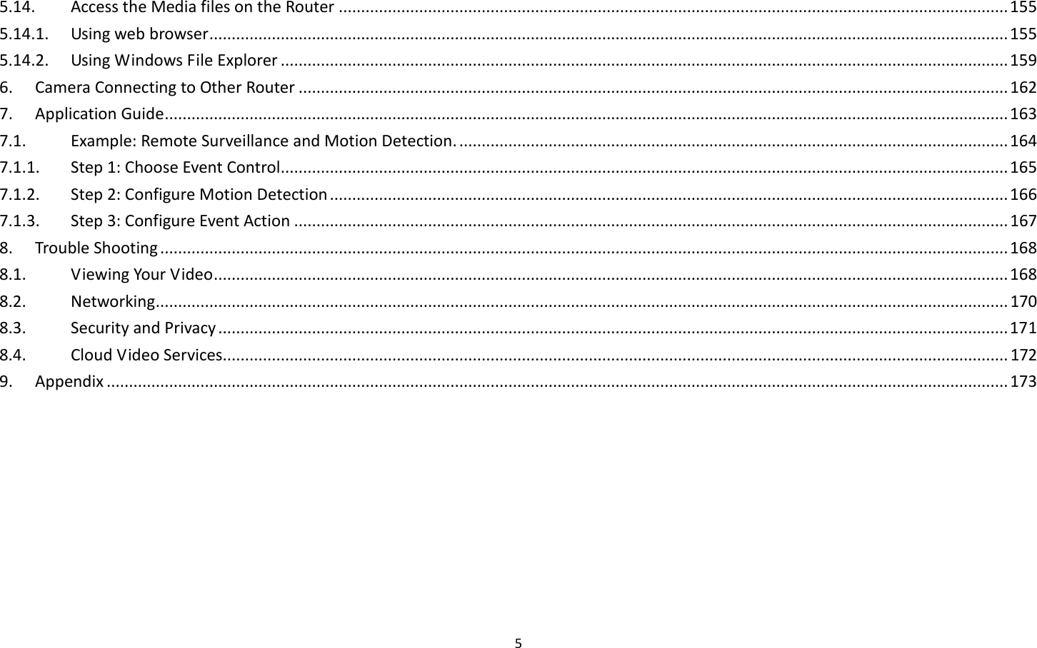 5  5.14.  Access the Media files on the Router ...................................................................................................................................................... 155 5.14.1.  Using web browser ................................................................................................................................................................................... 155 5.14.2.  Using Windows File Explorer ................................................................................................................................................................... 159 6.  Camera Connecting to Other Router ............................................................................................................................................................... 162 7.  Application Guide ............................................................................................................................................................................................. 163 7.1.  Example: Remote Surveillance and Motion Detection. ........................................................................................................................... 164 7.1.1.  Step 1: Choose Event Control ................................................................................................................................................................... 165 7.1.2.  Step 2: Configure Motion Detection ........................................................................................................................................................ 166 7.1.3.  Step 3: Configure Event Action ................................................................................................................................................................ 167 8.  Trouble Shooting .............................................................................................................................................................................................. 168 8.1.  Viewing Your Video .................................................................................................................................................................................. 168 8.2.  Networking ............................................................................................................................................................................................... 170 8.3.  Security and Privacy ................................................................................................................................................................................. 171 8.4.  Cloud Video Services................................................................................................................................................................................ 172 9.  Appendix .......................................................................................................................................................................................................... 173  