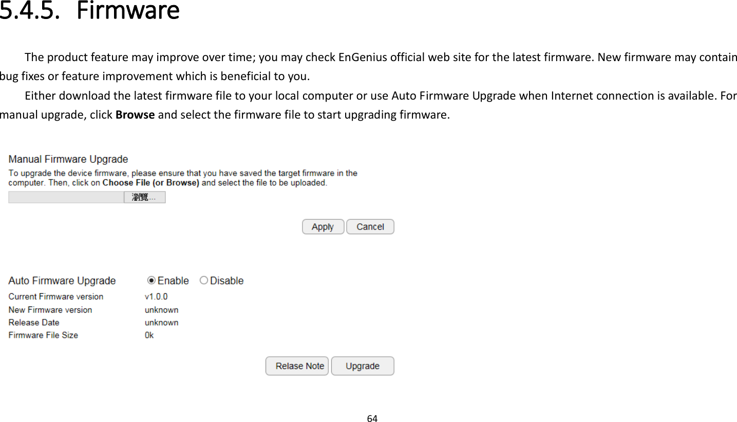 64   5.4.5. Firmware The product feature may improve over time; you may check EnGenius official web site for the latest firmware. New firmware may contain bug fixes or feature improvement which is beneficial to you.   Either download the latest firmware file to your local computer or use Auto Firmware Upgrade when Internet connection is available. For manual upgrade, click Browse and select the firmware file to start upgrading firmware.     