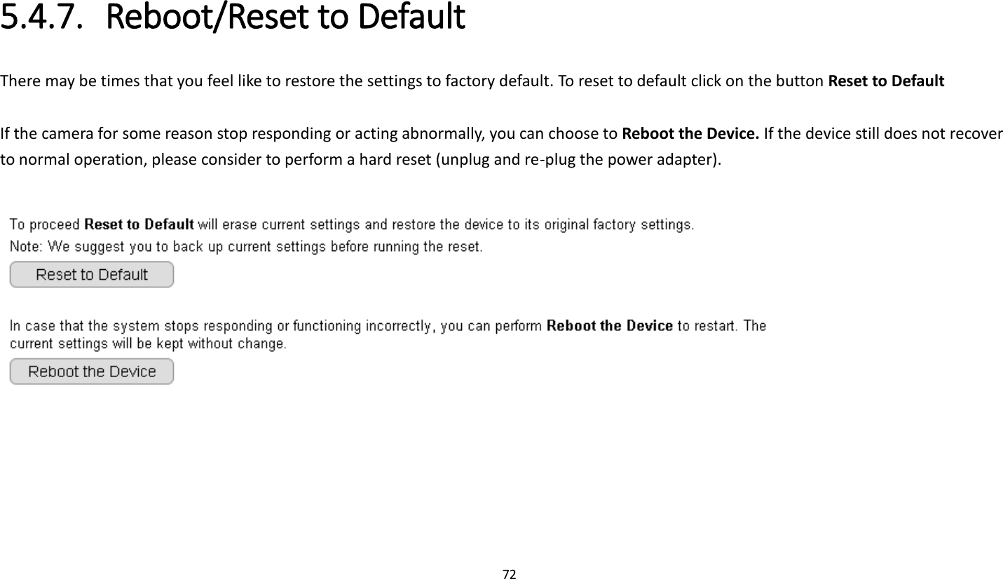 72   5.4.7. Reboot/Reset to Default There may be times that you feel like to restore the settings to factory default. To reset to default click on the button Reset to Default  If the camera for some reason stop responding or acting abnormally, you can choose to Reboot the Device. If the device still does not recover to normal operation, please consider to perform a hard reset (unplug and re-plug the power adapter).       