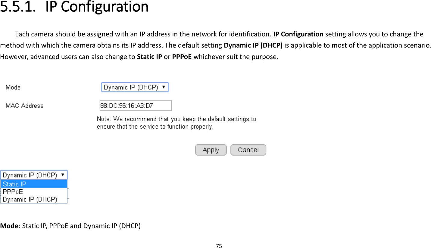 75   5.5.1. IP Configuration Each camera should be assigned with an IP address in the network for identification. IP Configuration setting allows you to change the method with which the camera obtains its IP address. The default setting Dynamic IP (DHCP) is applicable to most of the application scenario. However, advanced users can also change to Static IP or PPPoE whichever suit the purpose.       Mode: Static IP, PPPoE and Dynamic IP (DHCP) 