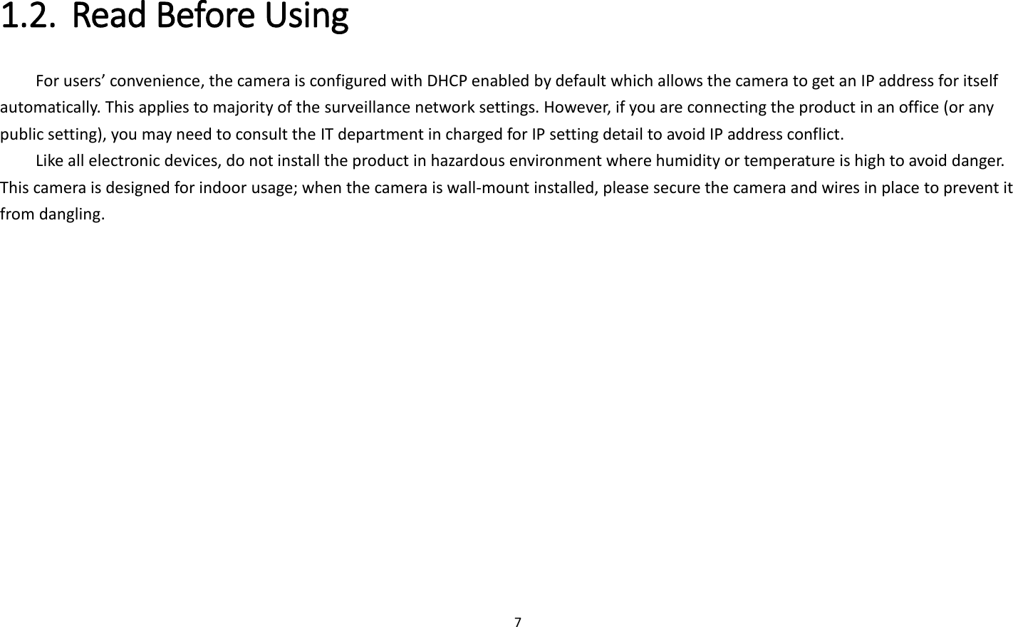 7  1.2. Read Before Using   For users’ convenience, the camera is configured with DHCP enabled by default which allows the camera to get an IP address for itself automatically. This applies to majority of the surveillance network settings. However, if you are connecting the product in an office (or any public setting), you may need to consult the IT department in charged for IP setting detail to avoid IP address conflict.   Like all electronic devices, do not install the product in hazardous environment where humidity or temperature is high to avoid danger. This camera is designed for indoor usage; when the camera is wall-mount installed, please secure the camera and wires in place to prevent it from dangling.    