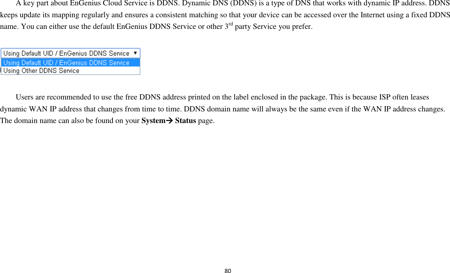 80   A key part about EnGenius Cloud Service is DDNS. Dynamic DNS (DDNS) is a type of DNS that works with dynamic IP address. DDNS keeps update its mapping regularly and ensures a consistent matching so that your device can be accessed over the Internet using a fixed DDNS name. You can either use the default EnGenius DDNS Service or other 3rd party Service you prefer.    Users are recommended to use the free DDNS address printed on the label enclosed in the package. This is because ISP often leases dynamic WAN IP address that changes from time to time. DDNS domain name will always be the same even if the WAN IP address changes. The domain name can also be found on your System Status page.   