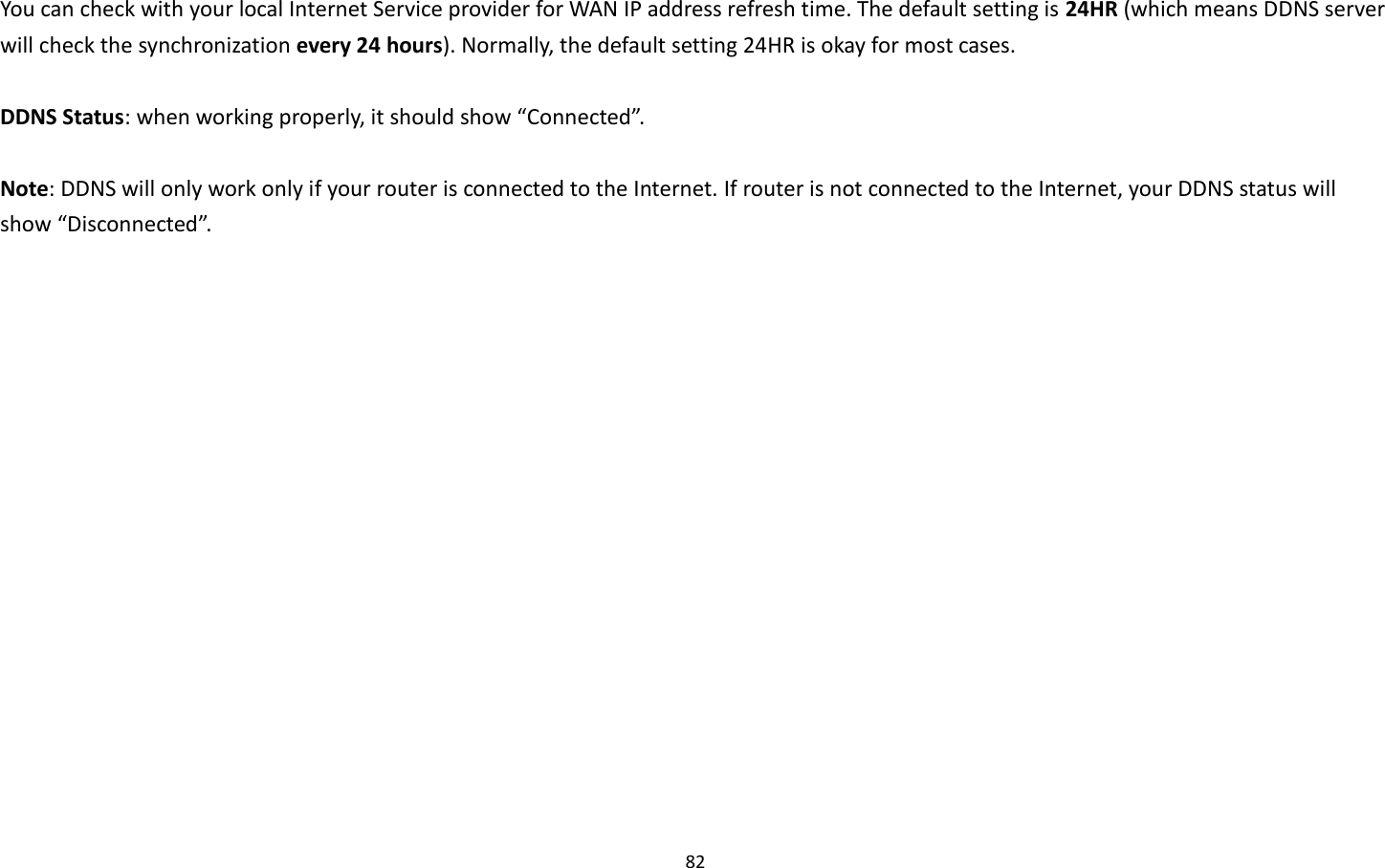 82  You can check with your local Internet Service provider for WAN IP address refresh time. The default setting is 24HR (which means DDNS server will check the synchronization every 24 hours). Normally, the default setting 24HR is okay for most cases.    DDNS Status: when working properly, it should show “Connected”.  Note: DDNS will only work only if your router is connected to the Internet. If router is not connected to the Internet, your DDNS status will show “Disconnected”. 