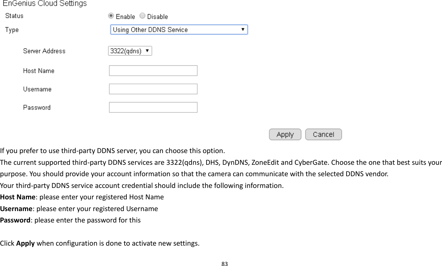 83    If you prefer to use third-party DDNS server, you can choose this option. The current supported third-party DDNS services are 3322(qdns), DHS, DynDNS, ZoneEdit and CyberGate. Choose the one that best suits your purpose. You should provide your account information so that the camera can communicate with the selected DDNS vendor. Your third-party DDNS service account credential should include the following information. Host Name: please enter your registered Host Name Username: please enter your registered Username   Password: please enter the password for this    Click Apply when configuration is done to activate new settings. 