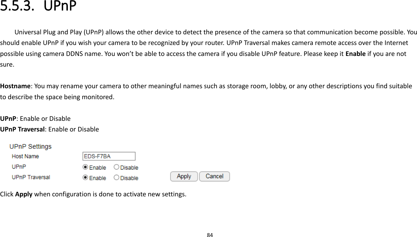 84   5.5.3. UPnP Universal Plug and Play (UPnP) allows the other device to detect the presence of the camera so that communication become possible. You should enable UPnP if you wish your camera to be recognized by your router. UPnP Traversal makes camera remote access over the Internet possible using camera DDNS name. You won’t be able to access the camera if you disable UPnP feature. Please keep it Enable if you are not sure.  Hostname: You may rename your camera to other meaningful names such as storage room, lobby, or any other descriptions you find suitable to describe the space being monitored.    UPnP: Enable or Disable UPnP Traversal: Enable or Disable  Click Apply when configuration is done to activate new settings. 