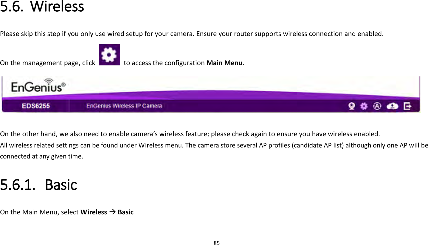 85   5.6. Wireless Please skip this step if you only use wired setup for your camera. Ensure your router supports wireless connection and enabled. On the management page, click    to access the configuration Main Menu.   On the other hand, we also need to enable camera’s wireless feature; please check again to ensure you have wireless enabled. All wireless related settings can be found under Wireless menu. The camera store several AP profiles (candidate AP list) although only one AP will be connected at any given time. 5.6.1. Basic On the Main Menu, select Wireless  Basic 