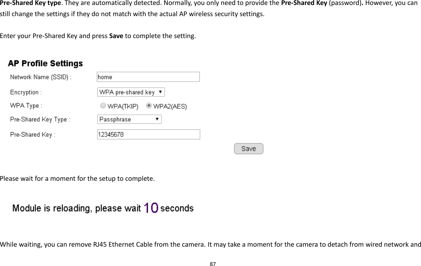 87  Pre-Shared Key type. They are automatically detected. Normally, you only need to provide the Pre-Shared Key (password). However, you can still change the settings if they do not match with the actual AP wireless security settings.  Enter your Pre-Shared Key and press Save to complete the setting.    Please wait for a moment for the setup to complete.     While waiting, you can remove RJ45 Ethernet Cable from the camera. It may take a moment for the camera to detach from wired network and 