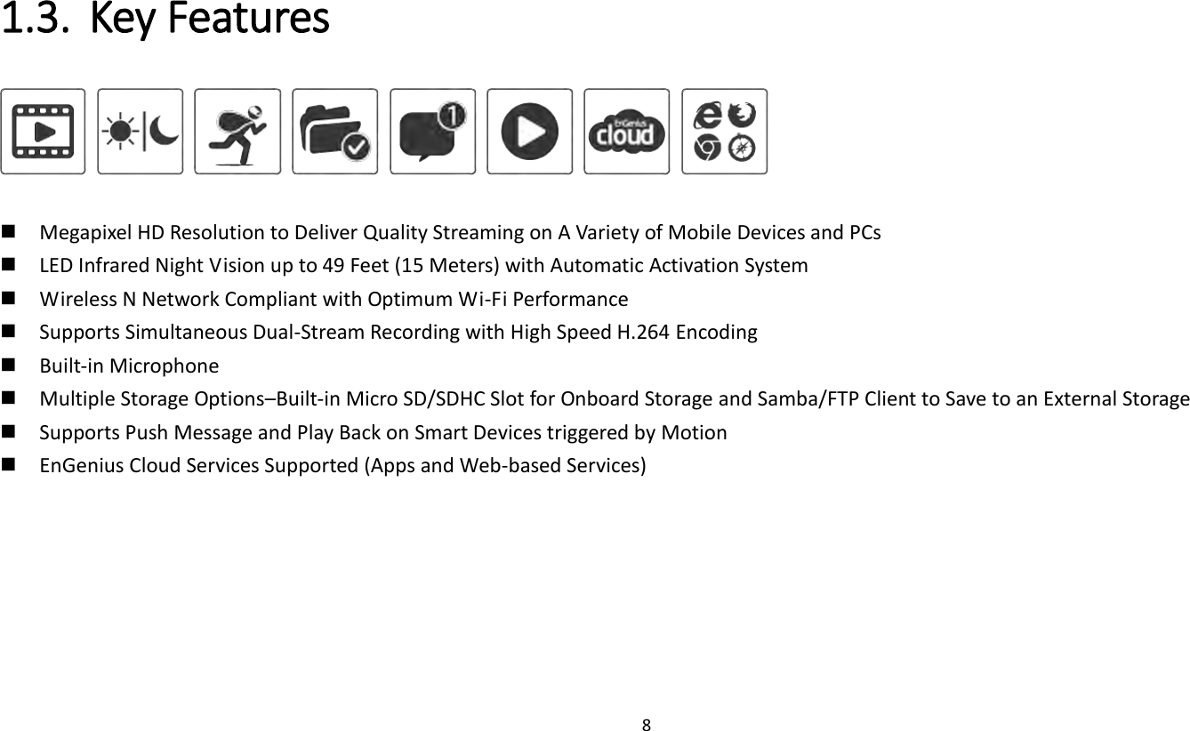 8   1.3. Key Features             Megapixel HD Resolution to Deliver Quality Streaming on A Variety of Mobile Devices and PCs  LED Infrared Night Vision up to 49 Feet (15 Meters) with Automatic Activation System  Wireless N Network Compliant with Optimum Wi-Fi Performance  Supports Simultaneous Dual-Stream Recording with High Speed H.264 Encoding    Built-in Microphone  Multiple Storage Options–Built-in Micro SD/SDHC Slot for Onboard Storage and Samba/FTP Client to Save to an External Storage  Supports Push Message and Play Back on Smart Devices triggered by Motion  EnGenius Cloud Services Supported (Apps and Web-based Services)   