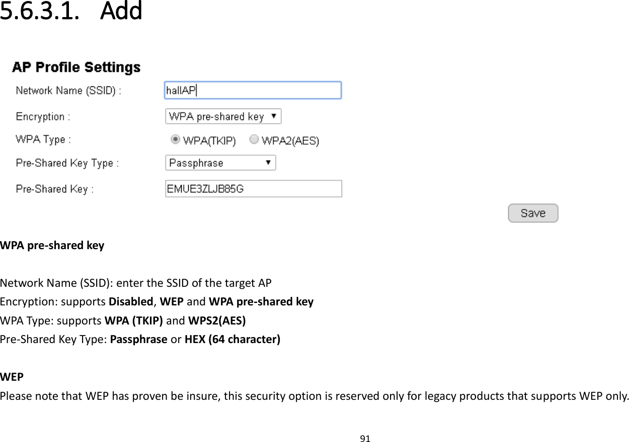 91  5.6.3.1. Add  WPA pre-shared key  Network Name (SSID): enter the SSID of the target AP Encryption: supports Disabled, WEP and WPA pre-shared key WPA Type: supports WPA (TKIP) and WPS2(AES) Pre-Shared Key Type: Passphrase or HEX (64 character)  WEP Please note that WEP has proven be insure, this security option is reserved only for legacy products that supports WEP only. 