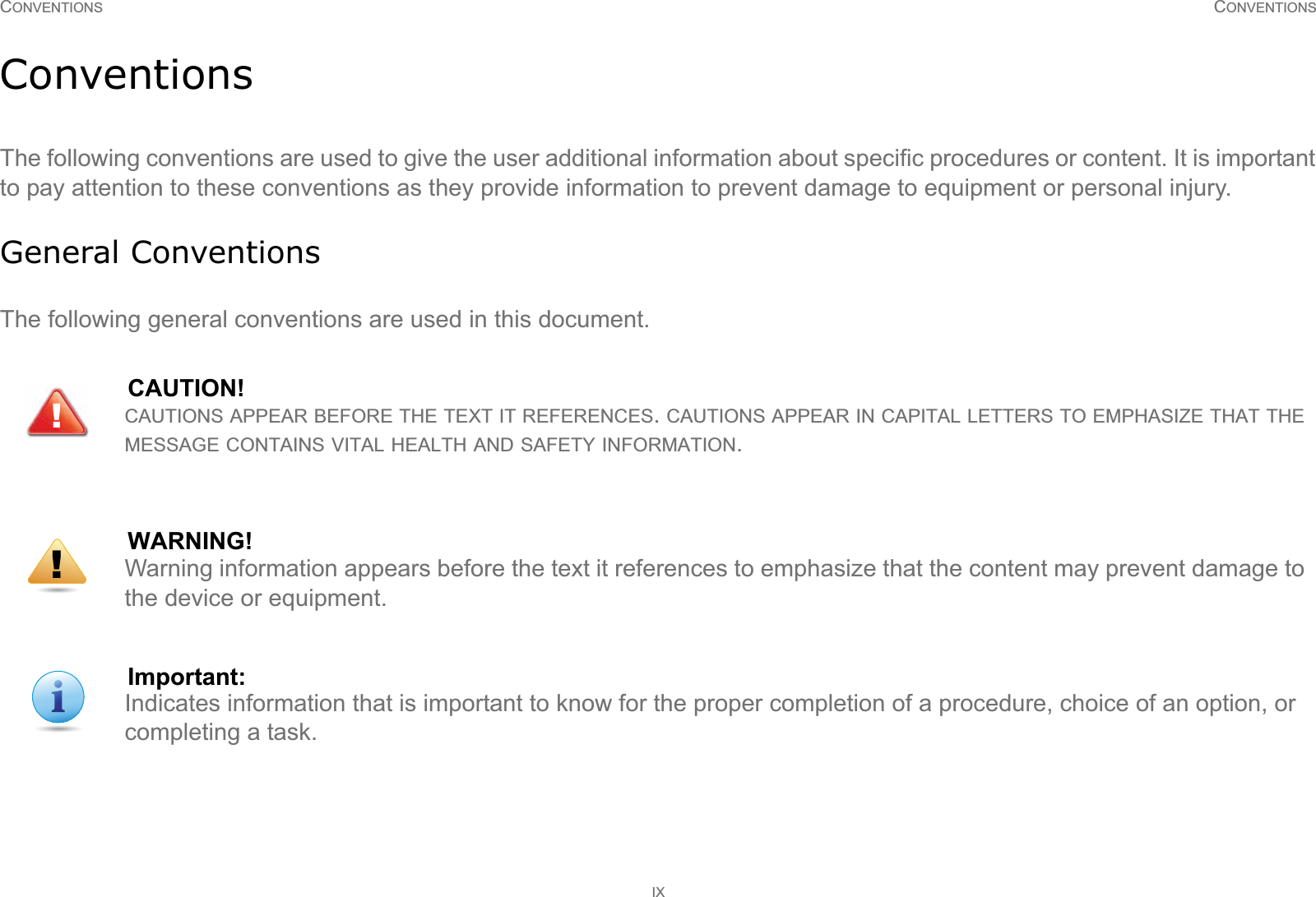 CONVENTIONS CONVENTIONSIXConventionsThe following conventions are used to give the user additional information about specific procedures or content. It is important to pay attention to these conventions as they provide information to prevent damage to equipment or personal injury.General ConventionsThe following general conventions are used in this document.CAUTION!CAUTIONS APPEAR BEFORE THE TEXT IT REFERENCES. CAUTIONS APPEAR IN CAPITAL LETTERS TO EMPHASIZE THAT THE MESSAGE CONTAINS VITAL HEALTH AND SAFETY INFORMATION.WARNING!Warning information appears before the text it references to emphasize that the content may prevent damage to the device or equipment.Important:Indicates information that is important to know for the proper completion of a procedure, choice of an option, or completing a task.!!