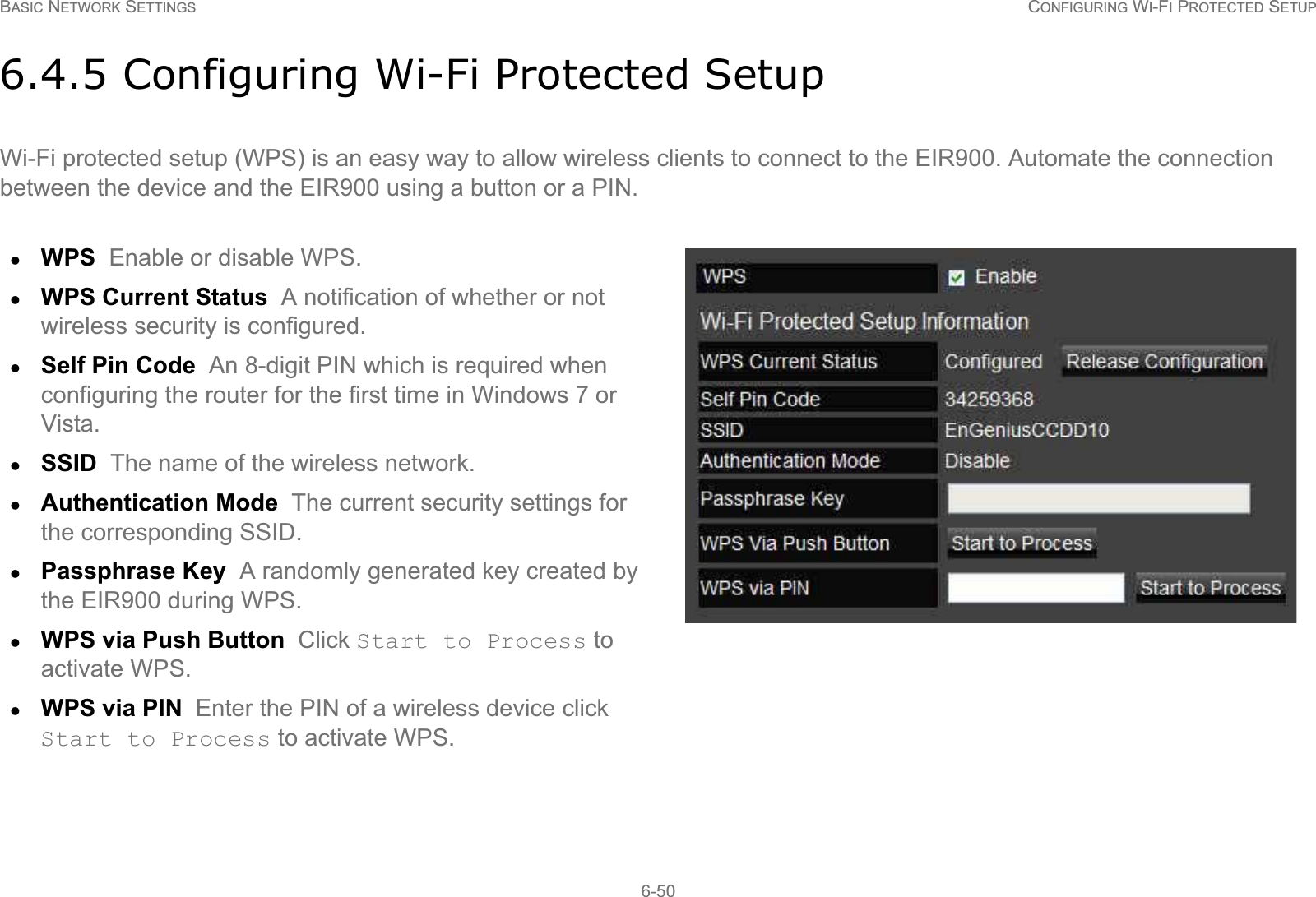BASIC NETWORK SETTINGS CONFIGURING WI-FI PROTECTED SETUP6-506.4.5 Configuring Wi-Fi Protected SetupWi-Fi protected setup (WPS) is an easy way to allow wireless clients to connect to the EIR900. Automate the connection between the device and the EIR900 using a button or a PIN.zWPS  Enable or disable WPS.zWPS Current Status  A notification of whether or not wireless security is configured.zSelf Pin Code  An 8-digit PIN which is required when configuring the router for the first time in Windows 7 or Vista.zSSID  The name of the wireless network.zAuthentication Mode  The current security settings for the corresponding SSID.zPassphrase Key  A randomly generated key created by the EIR900 during WPS.zWPS via Push Button  Click Start to Process to activate WPS.zWPS via PIN  Enter the PIN of a wireless device click Start to Process to activate WPS.