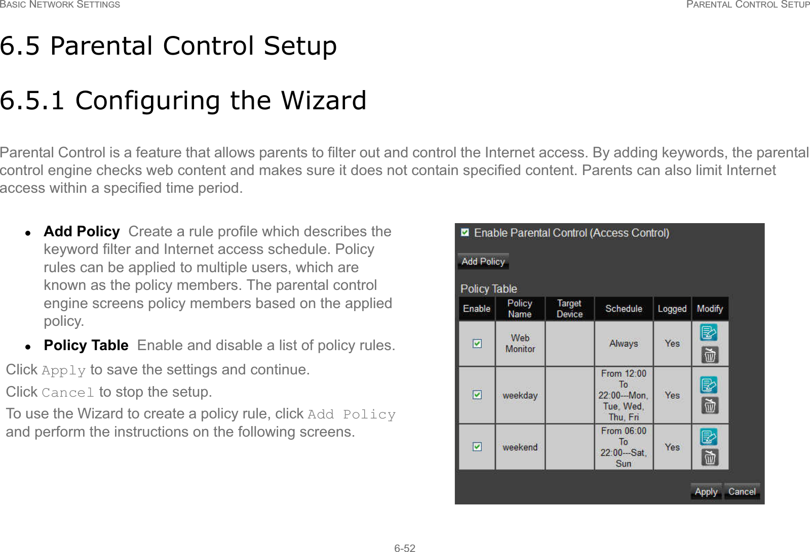 BASIC NETWORK SETTINGS PARENTAL CONTROL SETUP6-526.5 Parental Control Setup6.5.1 Configuring the WizardParental Control is a feature that allows parents to filter out and control the Internet access. By adding keywords, the parental control engine checks web content and makes sure it does not contain specified content. Parents can also limit Internet access within a specified time period.zAdd Policy  Create a rule profile which describes the keyword filter and Internet access schedule. Policy rules can be applied to multiple users, which are known as the policy members. The parental control engine screens policy members based on the applied policy.zPolicy Table  Enable and disable a list of policy rules.Click Apply to save the settings and continue.Click Cancel to stop the setup.To use the Wizard to create a policy rule, click Add Policy and perform the instructions on the following screens.