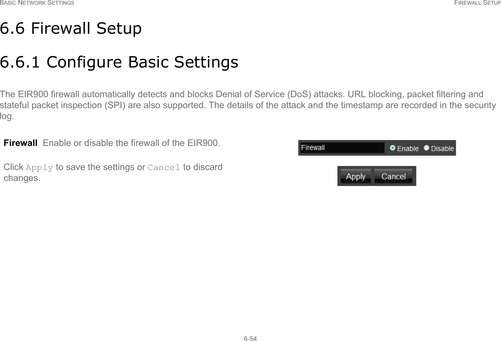 BASIC NETWORK SETTINGS FIREWALL SETUP6-546.6 Firewall Setup6.6.1 Configure Basic SettingsThe EIR900 firewall automatically detects and blocks Denial of Service (DoS) attacks. URL blocking, packet filtering and stateful packet inspection (SPI) are also supported. The details of the attack and the timestamp are recorded in the security log.Firewall  Enable or disable the firewall of the EIR900.Click Apply to save the settings or Cancel to discard changes.