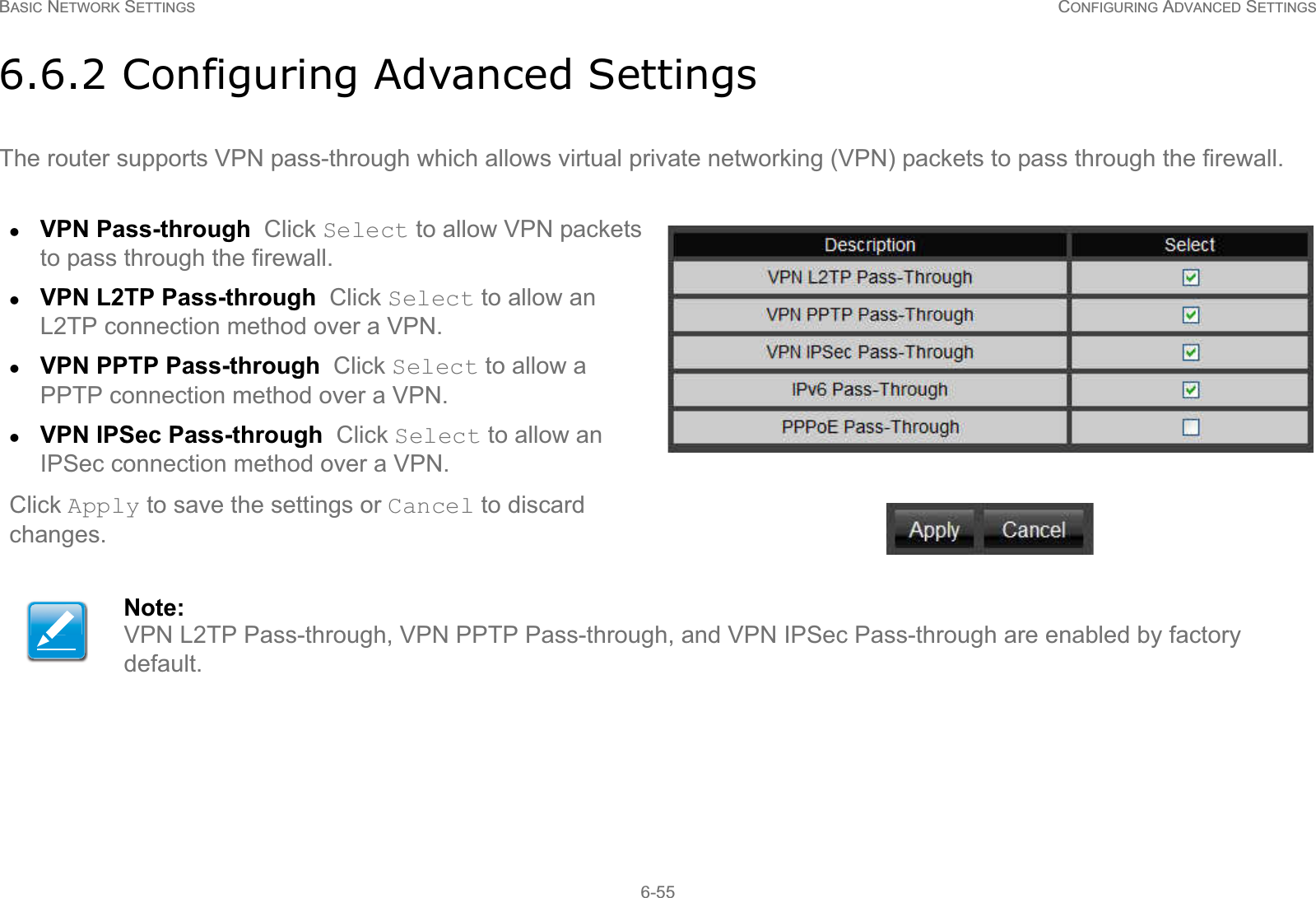 BASIC NETWORK SETTINGS CONFIGURING ADVANCED SETTINGS6-556.6.2 Configuring Advanced SettingsThe router supports VPN pass-through which allows virtual private networking (VPN) packets to pass through the firewall.zVPN Pass-through  Click Select to allow VPN packets to pass through the firewall.zVPN L2TP Pass-through  Click Select to allow an L2TP connection method over a VPN.zVPN PPTP Pass-through  Click Select to allow a PPTP connection method over a VPN.zVPN IPSec Pass-through  Click Select to allow an IPSec connection method over a VPN.Click Apply to save the settings or Cancel to discard changes.Note:VPN L2TP Pass-through, VPN PPTP Pass-through, and VPN IPSec Pass-through are enabled by factory default.