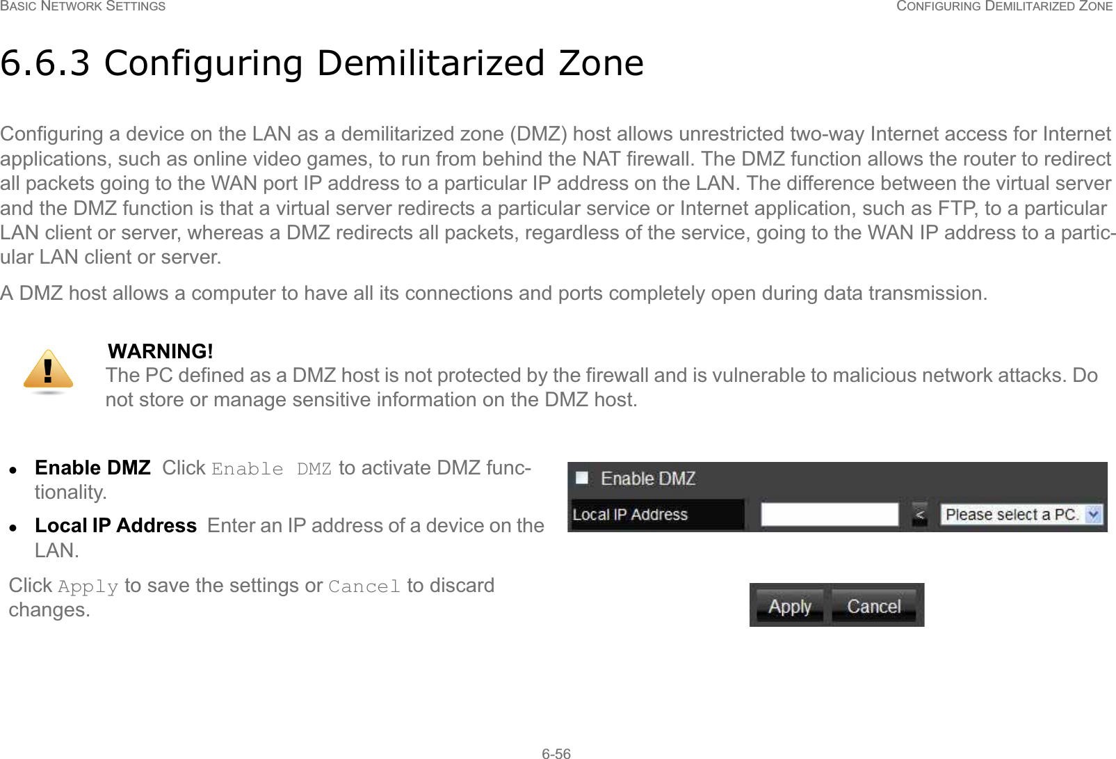 BASIC NETWORK SETTINGS CONFIGURING DEMILITARIZED ZONE6-566.6.3 Configuring Demilitarized ZoneConfiguring a device on the LAN as a demilitarized zone (DMZ) host allows unrestricted two-way Internet access for Internet applications, such as online video games, to run from behind the NAT firewall. The DMZ function allows the router to redirect all packets going to the WAN port IP address to a particular IP address on the LAN. The difference between the virtual server and the DMZ function is that a virtual server redirects a particular service or Internet application, such as FTP, to a particular LAN client or server, whereas a DMZ redirects all packets, regardless of the service, going to the WAN IP address to a partic-ular LAN client or server.A DMZ host allows a computer to have all its connections and ports completely open during data transmission.WARNING!The PC defined as a DMZ host is not protected by the firewall and is vulnerable to malicious network attacks. Do  not store or manage sensitive information on the DMZ host.zEnable DMZ  Click Enable DMZ to activate DMZ func-tionality.zLocal IP Address  Enter an IP address of a device on the LAN.Click Apply to save the settings or Cancel to discard changes.!