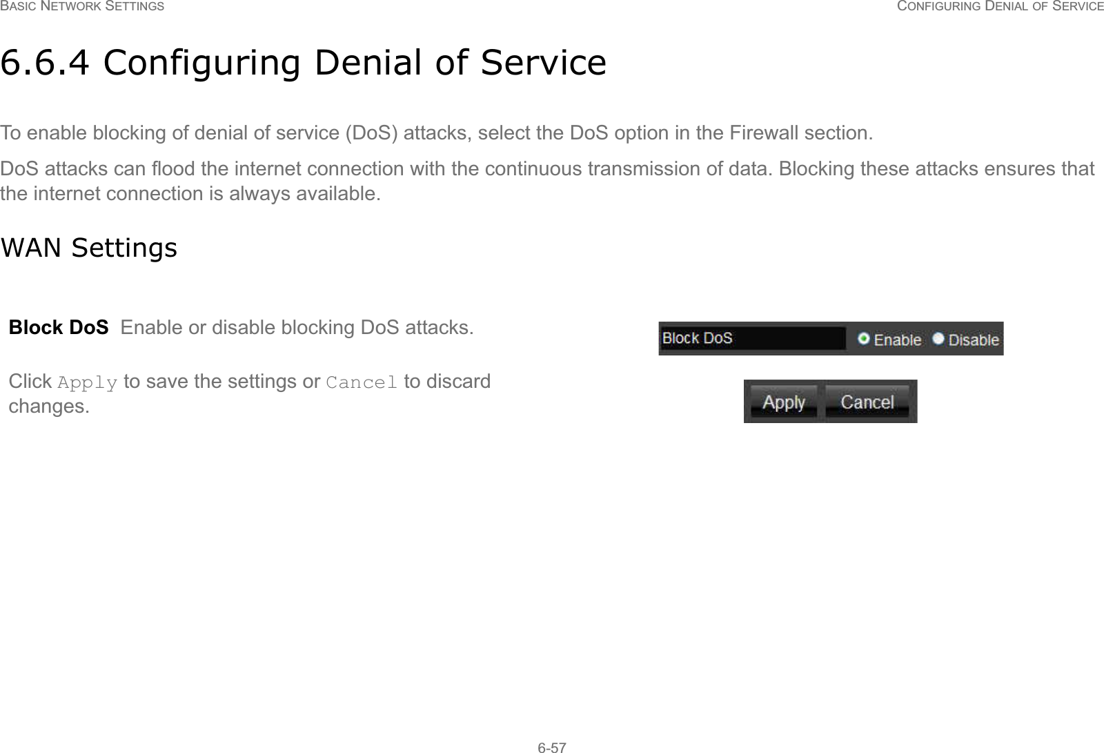 BASIC NETWORK SETTINGS CONFIGURING DENIAL OF SERVICE6-576.6.4 Configuring Denial of ServiceTo enable blocking of denial of service (DoS) attacks, select the DoS option in the Firewall section.DoS attacks can flood the internet connection with the continuous transmission of data. Blocking these attacks ensures that the internet connection is always available.WAN SettingsBlock DoS  Enable or disable blocking DoS attacks.Click Apply to save the settings or Cancel to discard changes.