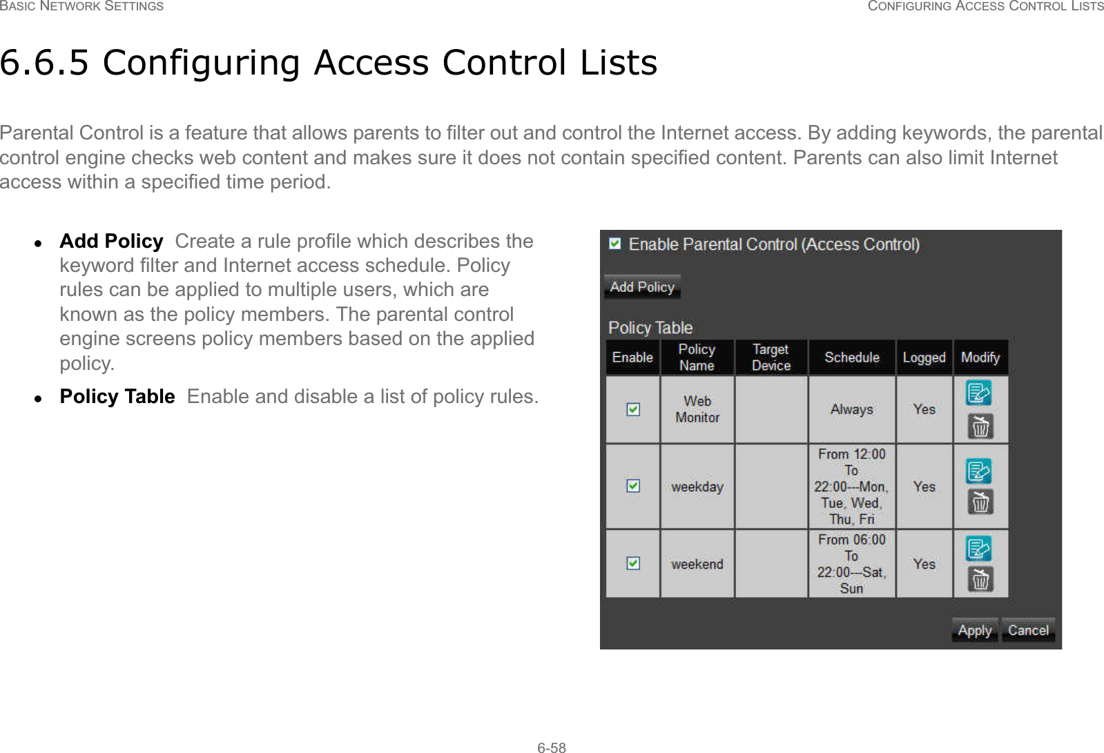 BASIC NETWORK SETTINGS CONFIGURING ACCESS CONTROL LISTS6-586.6.5 Configuring Access Control ListsParental Control is a feature that allows parents to filter out and control the Internet access. By adding keywords, the parental control engine checks web content and makes sure it does not contain specified content. Parents can also limit Internet access within a specified time period.zAdd Policy  Create a rule profile which describes the keyword filter and Internet access schedule. Policy rules can be applied to multiple users, which are known as the policy members. The parental control engine screens policy members based on the applied policy.zPolicy Table  Enable and disable a list of policy rules.