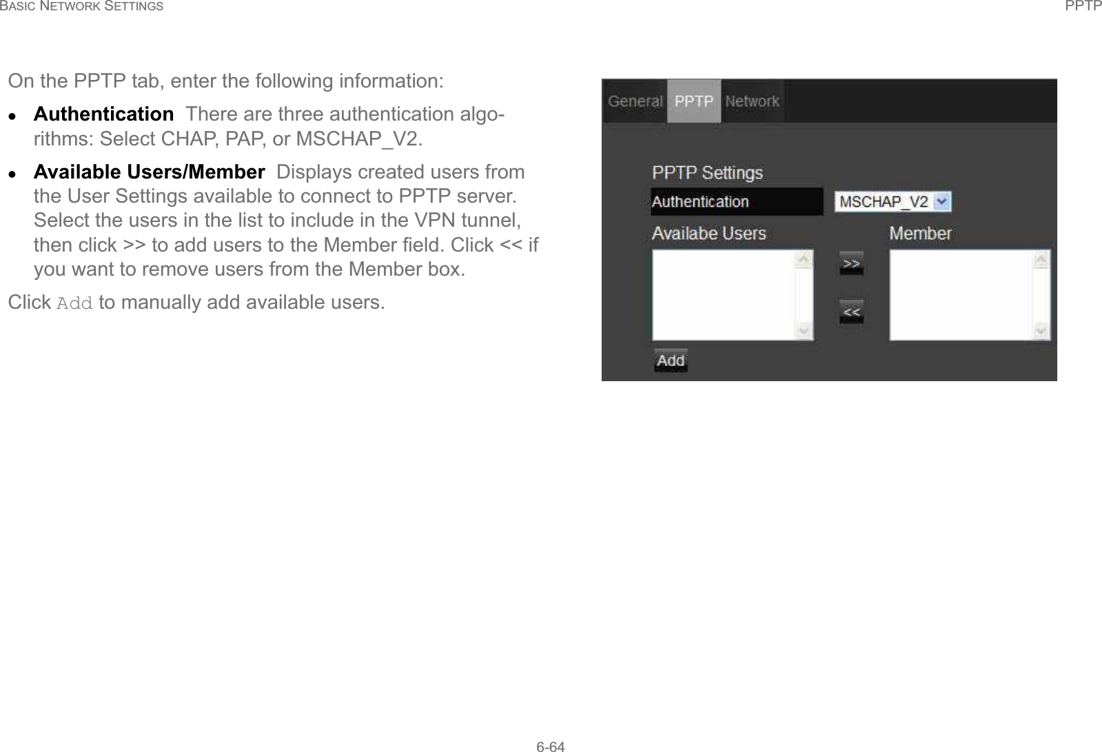 BASIC NETWORK SETTINGS PPTP6-64On the PPTP tab, enter the following information:zAuthentication  There are three authentication algo-rithms: Select CHAP, PAP, or MSCHAP_V2.zAvailable Users/Member  Displays created users from the User Settings available to connect to PPTP server. Select the users in the list to include in the VPN tunnel, then click &gt;&gt; to add users to the Member field. Click &lt;&lt; if you want to remove users from the Member box.Click Add to manually add available users.