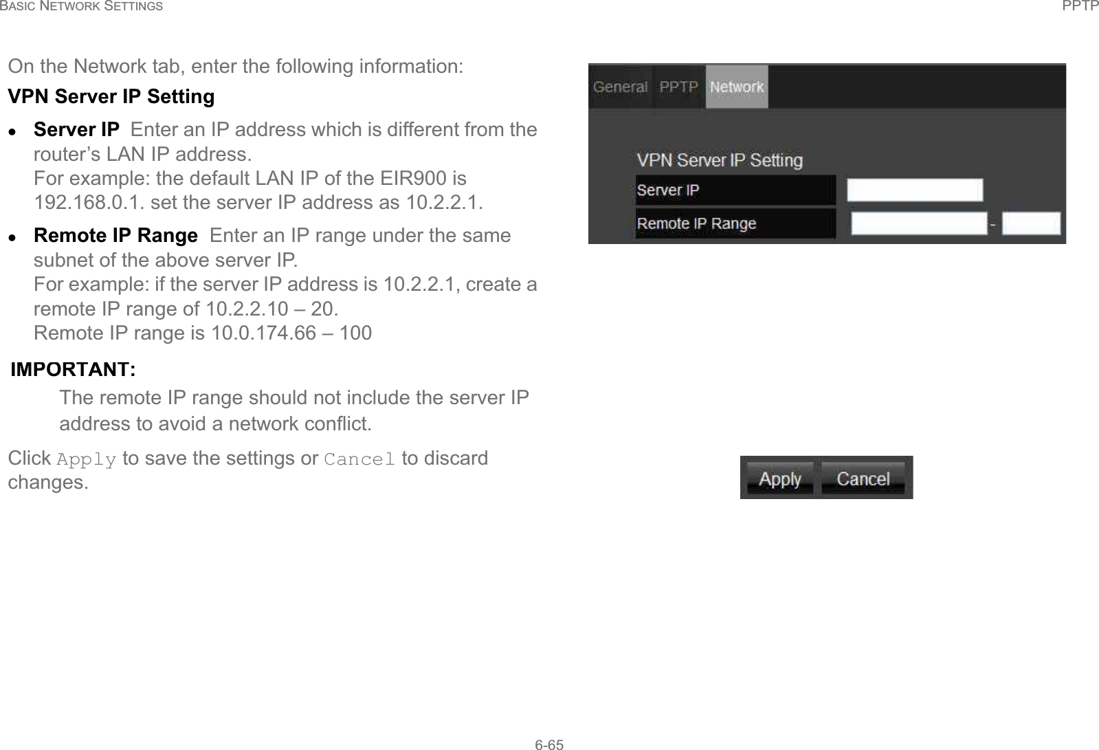 BASIC NETWORK SETTINGS PPTP6-65On the Network tab, enter the following information:VPN Server IP SettingzServer IP  Enter an IP address which is different from the router’s LAN IP address. For example: the default LAN IP of the EIR900 is 192.168.0.1. set the server IP address as 10.2.2.1.zRemote IP Range  Enter an IP range under the same subnet of the above server IP. For example: if the server IP address is 10.2.2.1, create a remote IP range of 10.2.2.10 – 20. Remote IP range is 10.0.174.66 – 100IMPORTANT:The remote IP range should not include the server IP address to avoid a network conflict.Click Apply to save the settings or Cancel to discard changes.