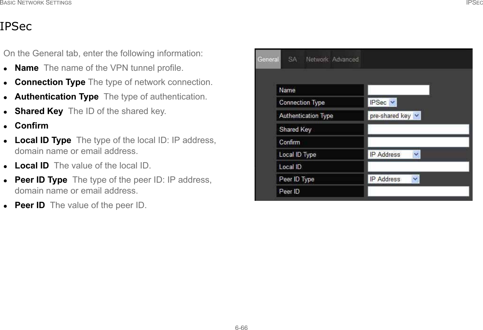 BASIC NETWORK SETTINGS IPSEC6-66IPSecOn the General tab, enter the following information:zName  The name of the VPN tunnel profile.zConnection Type The type of network connection.zAuthentication Type  The type of authentication.zShared Key  The ID of the shared key.zConfirm  zLocal ID Type  The type of the local ID: IP address, domain name or email address.zLocal ID  The value of the local ID.zPeer ID Type  The type of the peer ID: IP address, domain name or email address.zPeer ID  The value of the peer ID.