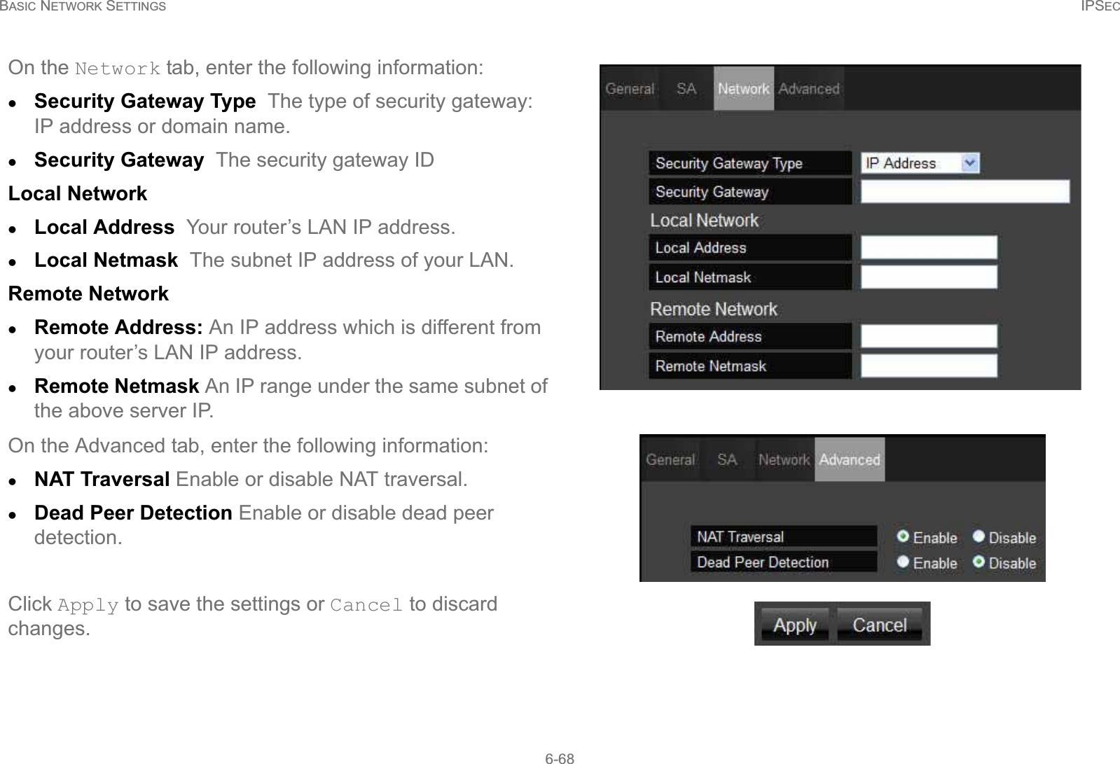 BASIC NETWORK SETTINGS IPSEC6-68On the Network tab, enter the following information:zSecurity Gateway Type  The type of security gateway: IP address or domain name.zSecurity Gateway  The security gateway IDLocal NetworkzLocal Address  Your router’s LAN IP address.zLocal Netmask  The subnet IP address of your LAN.Remote NetworkzRemote Address: An IP address which is different from your router’s LAN IP address.zRemote Netmask An IP range under the same subnet of the above server IP.On the Advanced tab, enter the following information:zNAT Traversal Enable or disable NAT traversal.zDead Peer Detection Enable or disable dead peer detection.Click Apply to save the settings or Cancel to discard changes.