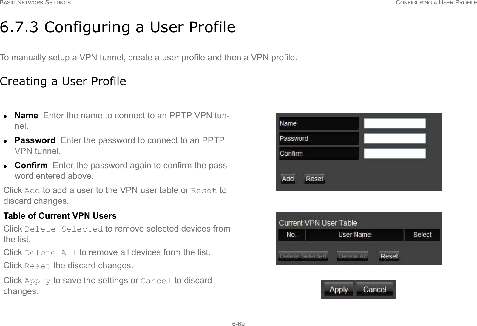 BASIC NETWORK SETTINGS CONFIGURING A USER PROFILE6-696.7.3 Configuring a User ProfileTo manually setup a VPN tunnel, create a user profile and then a VPN profile.Creating a User ProfilezName  Enter the name to connect to an PPTP VPN tun-nel.zPassword  Enter the password to connect to an PPTP VPN tunnel.zConfirm  Enter the password again to confirm the pass-word entered above.Click Add to add a user to the VPN user table or Reset to discard changes.Table of Current VPN UsersClick Delete Selected to remove selected devices from the list.Click Delete All to remove all devices form the list.Click Reset the discard changes.Click Apply to save the settings or Cancel to discard changes.