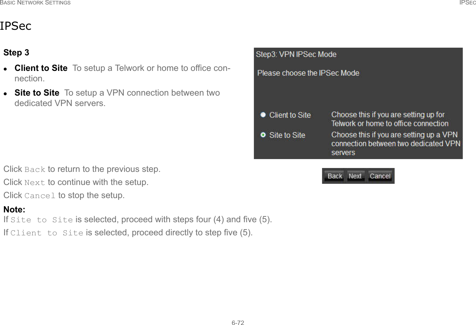 BASIC NETWORK SETTINGS IPSEC6-72IPSecStep 3zClient to Site  To setup a Telwork or home to office con-nection.zSite to Site  To setup a VPN connection between two dedicated VPN servers.Click Back to return to the previous step.Click Next to continue with the setup.Click Cancel to stop the setup.Note:If Site to Site is selected, proceed with steps four (4) and five (5). If Client to Site is selected, proceed directly to step five (5).