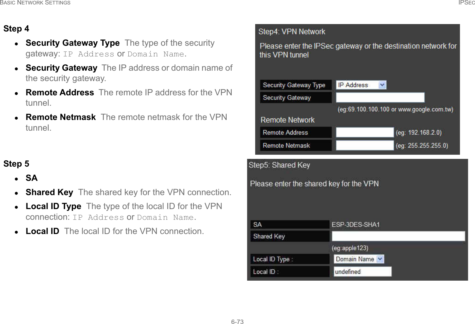 BASIC NETWORK SETTINGS IPSEC6-73Step 4zSecurity Gateway Type  The type of the security gateway: IP Address or Domain Name.zSecurity Gateway  The IP address or domain name of the security gateway.zRemote Address  The remote IP address for the VPN tunnel.zRemote Netmask  The remote netmask for the VPN tunnel.Step 5zSA  zShared Key  The shared key for the VPN connection.zLocal ID Type  The type of the local ID for the VPN connection: IP Address or Domain Name.zLocal ID  The local ID for the VPN connection.