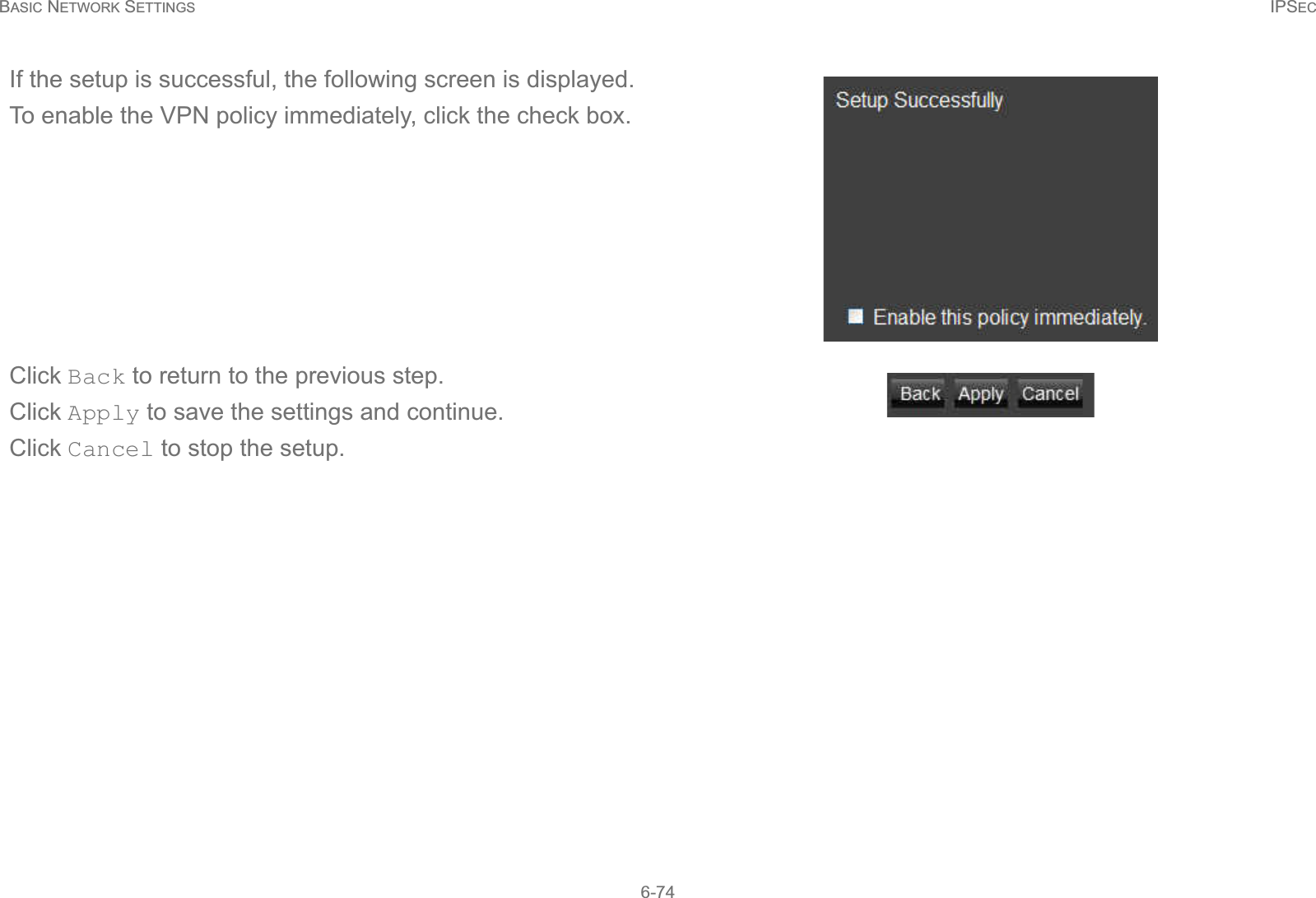 BASIC NETWORK SETTINGS IPSEC6-74If the setup is successful, the following screen is displayed.To enable the VPN policy immediately, click the check box.Click Back to return to the previous step.Click Apply to save the settings and continue.Click Cancel to stop the setup.