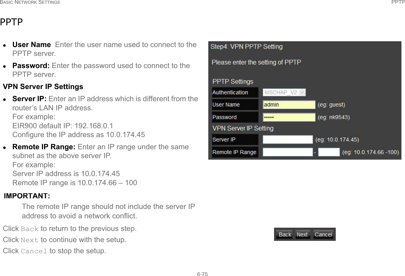 BASIC NETWORK SETTINGS PPTP6-75PPTPzUser Name  Enter the user name used to connect to the PPTP server.zPassword: Enter the password used to connect to the PPTP server.VPN Server IP SettingszServer IP: Enter an IP address which is different from the router’s LAN IP address.For example:EIR900 default IP: 192.168.0.1 Configure the IP address as 10.0.174.45zRemote IP Range: Enter an IP range under the same subnet as the above server IP. For example: Server IP address is 10.0.174.45Remote IP range is 10.0.174.66 – 100IMPORTANT:The remote IP range should not include the server IP address to avoid a network conflict.Click Back to return to the previous step.Click Next to continue with the setup.Click Cancel to stop the setup.