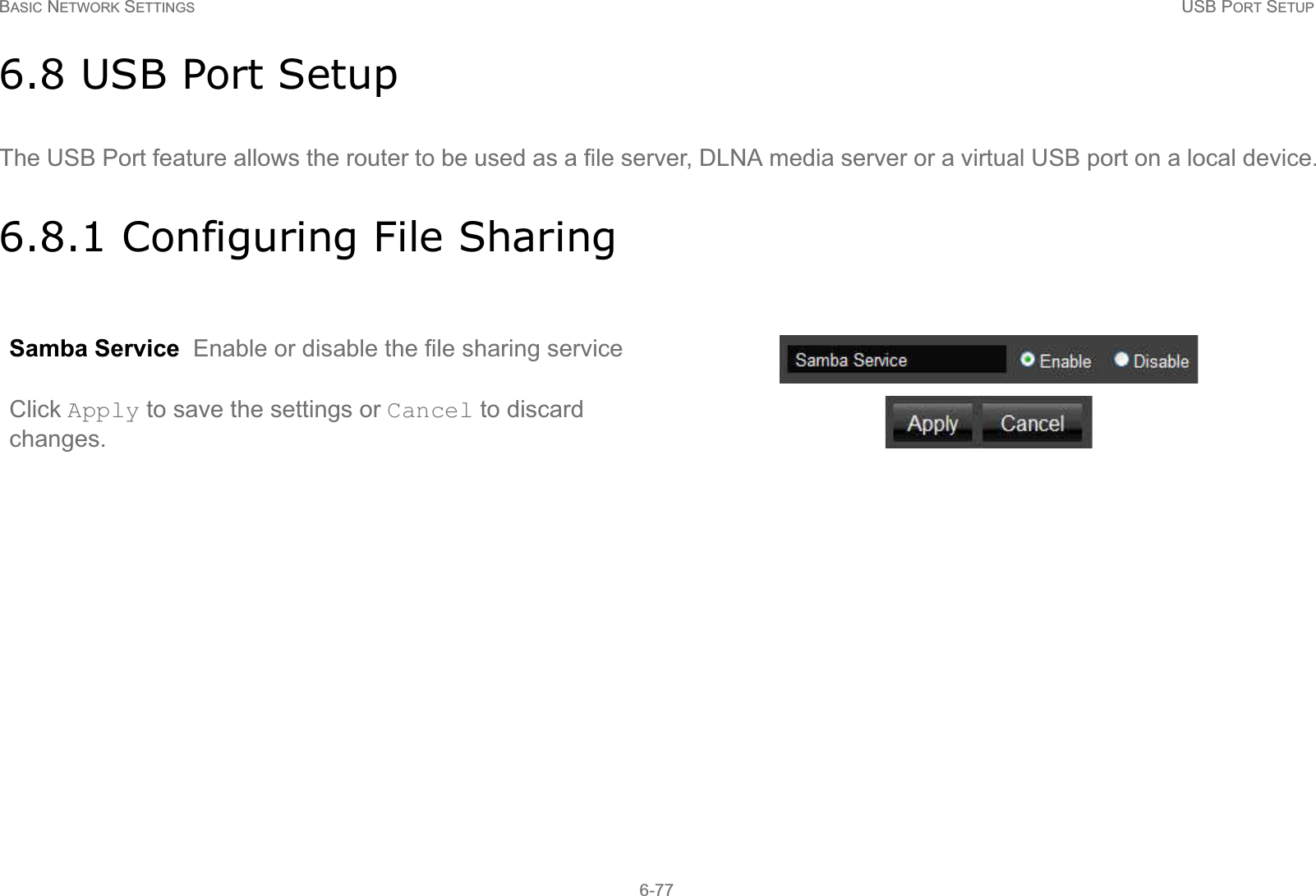 BASIC NETWORK SETTINGS USB PORT SETUP6-776.8 USB Port SetupThe USB Port feature allows the router to be used as a file server, DLNA media server or a virtual USB port on a local device.6.8.1 Configuring File SharingSamba Service  Enable or disable the file sharing serviceClick Apply to save the settings or Cancel to discard changes.