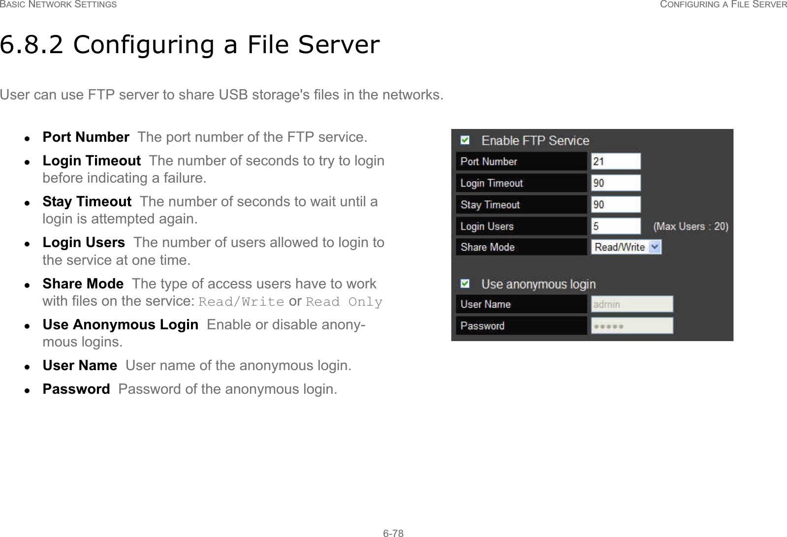 BASIC NETWORK SETTINGS CONFIGURING A FILE SERVER6-786.8.2 Configuring a File ServerUser can use FTP server to share USB storage&apos;s files in the networks.zPort Number  The port number of the FTP service.zLogin Timeout  The number of seconds to try to login before indicating a failure.zStay Timeout  The number of seconds to wait until a login is attempted again.zLogin Users  The number of users allowed to login to the service at one time.zShare Mode  The type of access users have to work with files on the service: Read/Write or Read OnlyzUse Anonymous Login  Enable or disable anony-mous logins.zUser Name  User name of the anonymous login.zPassword  Password of the anonymous login.