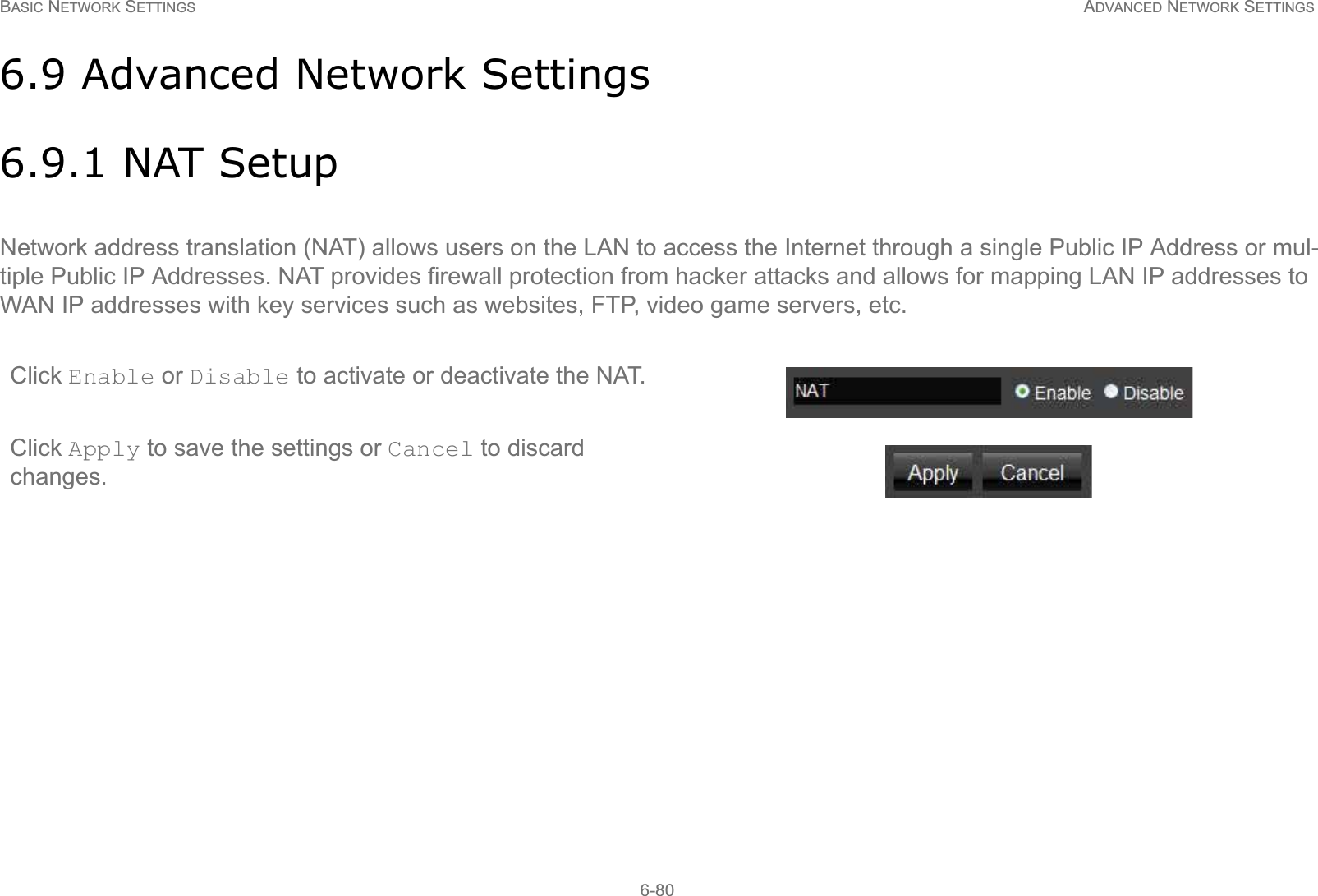 BASIC NETWORK SETTINGS ADVANCED NETWORK SETTINGS6-806.9 Advanced Network Settings6.9.1 NAT SetupNetwork address translation (NAT) allows users on the LAN to access the Internet through a single Public IP Address or mul-tiple Public IP Addresses. NAT provides firewall protection from hacker attacks and allows for mapping LAN IP addresses to WAN IP addresses with key services such as websites, FTP, video game servers, etc.Click Enable or Disable to activate or deactivate the NAT.Click Apply to save the settings or Cancel to discard changes.