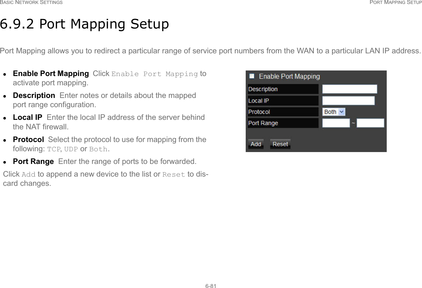 BASIC NETWORK SETTINGS PORT MAPPING SETUP6-816.9.2 Port Mapping SetupPort Mapping allows you to redirect a particular range of service port numbers from the WAN to a particular LAN IP address.zEnable Port Mapping  Click Enable Port Mapping to activate port mapping.zDescription  Enter notes or details about the mapped port range configuration.zLocal IP  Enter the local IP address of the server behind the NAT firewall.zProtocol  Select the protocol to use for mapping from the following: TCP, UDP or Both.zPort Range  Enter the range of ports to be forwarded.Click Add to append a new device to the list or Reset to dis-card changes.