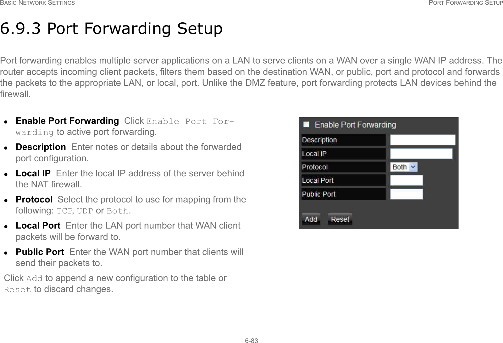 BASIC NETWORK SETTINGS PORT FORWARDING SETUP6-836.9.3 Port Forwarding SetupPort forwarding enables multiple server applications on a LAN to serve clients on a WAN over a single WAN IP address. The router accepts incoming client packets, filters them based on the destination WAN, or public, port and protocol and forwards the packets to the appropriate LAN, or local, port. Unlike the DMZ feature, port forwarding protects LAN devices behind the firewall.zEnable Port Forwarding  Click Enable Port For-warding to active port forwarding.zDescription  Enter notes or details about the forwarded port configuration.zLocal IP  Enter the local IP address of the server behind the NAT firewall.zProtocol  Select the protocol to use for mapping from the following: TCP, UDP or Both.zLocal Port  Enter the LAN port number that WAN client packets will be forward to.zPublic Port  Enter the WAN port number that clients will send their packets to.Click Add to append a new configuration to the table or Reset to discard changes.