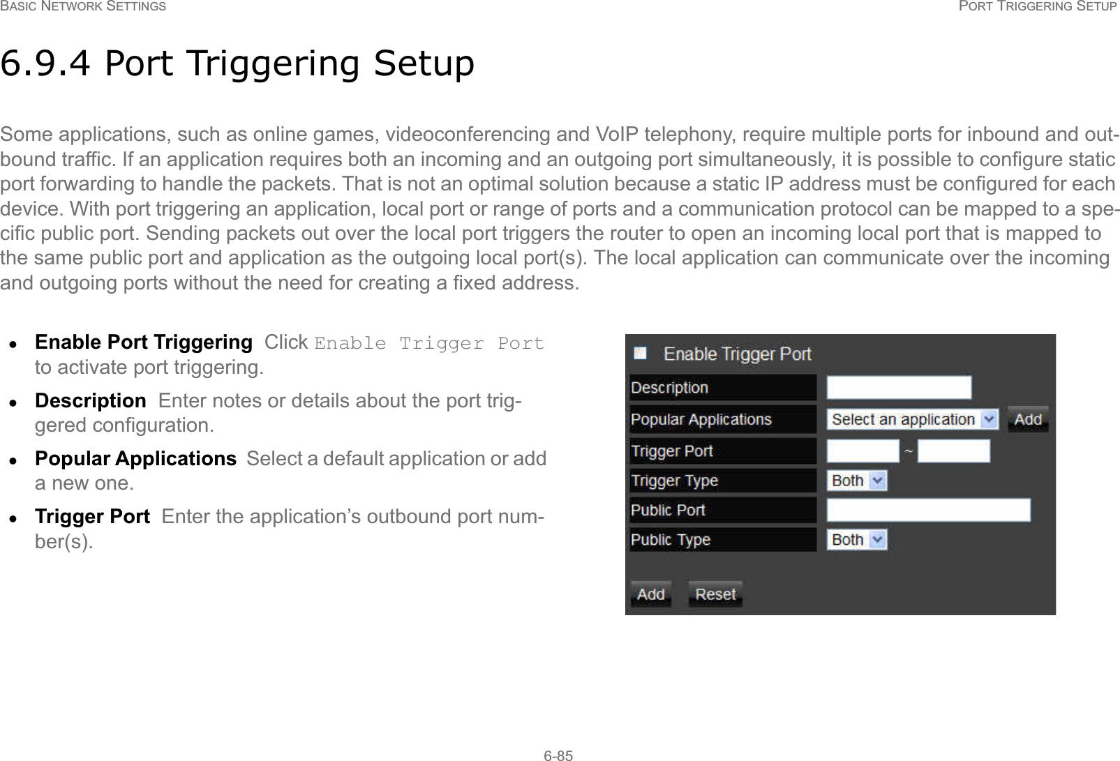 BASIC NETWORK SETTINGS PORT TRIGGERING SETUP6-856.9.4 Port Triggering SetupSome applications, such as online games, videoconferencing and VoIP telephony, require multiple ports for inbound and out-bound traffic. If an application requires both an incoming and an outgoing port simultaneously, it is possible to configure static port forwarding to handle the packets. That is not an optimal solution because a static IP address must be configured for each device. With port triggering an application, local port or range of ports and a communication protocol can be mapped to a spe-cific public port. Sending packets out over the local port triggers the router to open an incoming local port that is mapped to the same public port and application as the outgoing local port(s). The local application can communicate over the incoming and outgoing ports without the need for creating a fixed address.zEnable Port Triggering  Click Enable Trigger Port to activate port triggering.zDescription  Enter notes or details about the port trig-gered configuration.zPopular Applications  Select a default application or add a new one.zTrigger Port  Enter the application’s outbound port num-ber(s).
