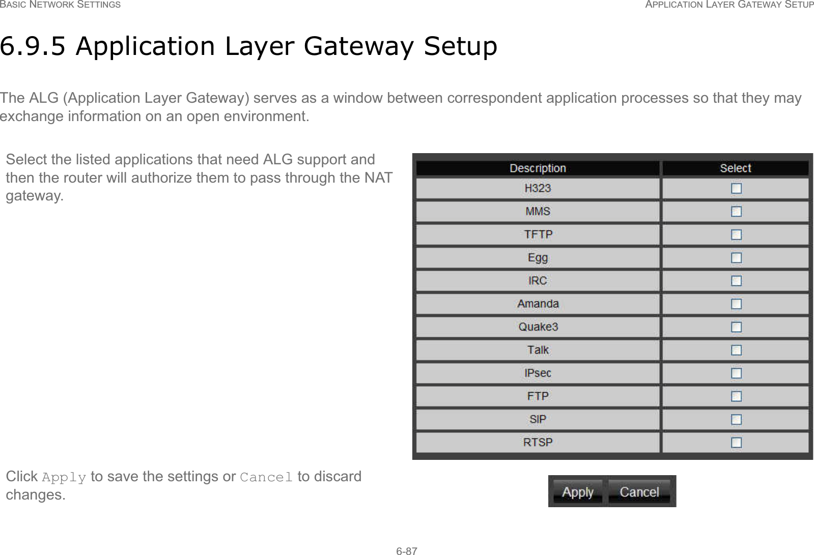 BASIC NETWORK SETTINGS APPLICATION LAYER GATEWAY SETUP6-876.9.5 Application Layer Gateway SetupThe ALG (Application Layer Gateway) serves as a window between correspondent application processes so that they may exchange information on an open environment.Select the listed applications that need ALG support and then the router will authorize them to pass through the NAT gateway.Click Apply to save the settings or Cancel to discard changes.