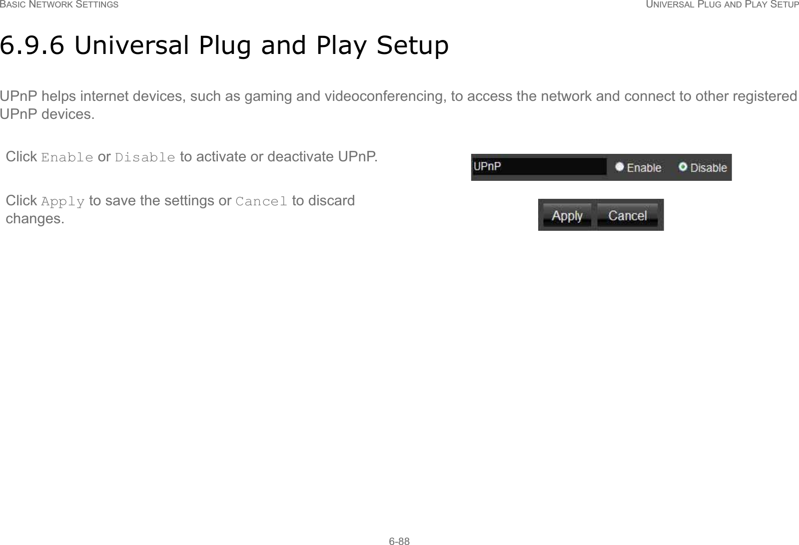 BASIC NETWORK SETTINGS UNIVERSAL PLUG AND PLAY SETUP6-886.9.6 Universal Plug and Play SetupUPnP helps internet devices, such as gaming and videoconferencing, to access the network and connect to other registered UPnP devices.Click Enable or Disable to activate or deactivate UPnP.Click Apply to save the settings or Cancel to discard changes.