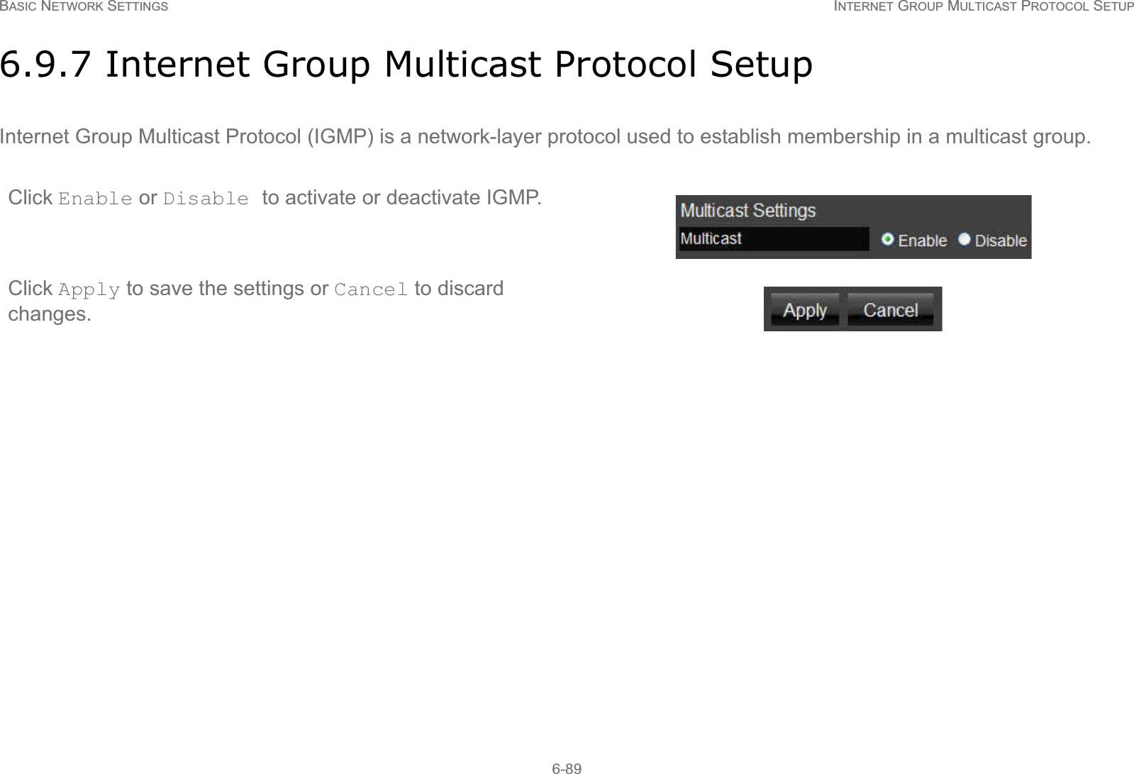 BASIC NETWORK SETTINGS INTERNET GROUP MULTICAST PROTOCOL SETUP6-896.9.7 Internet Group Multicast Protocol SetupInternet Group Multicast Protocol (IGMP) is a network-layer protocol used to establish membership in a multicast group.Click Enable or Disable to activate or deactivate IGMP.Click Apply to save the settings or Cancel to discard changes.