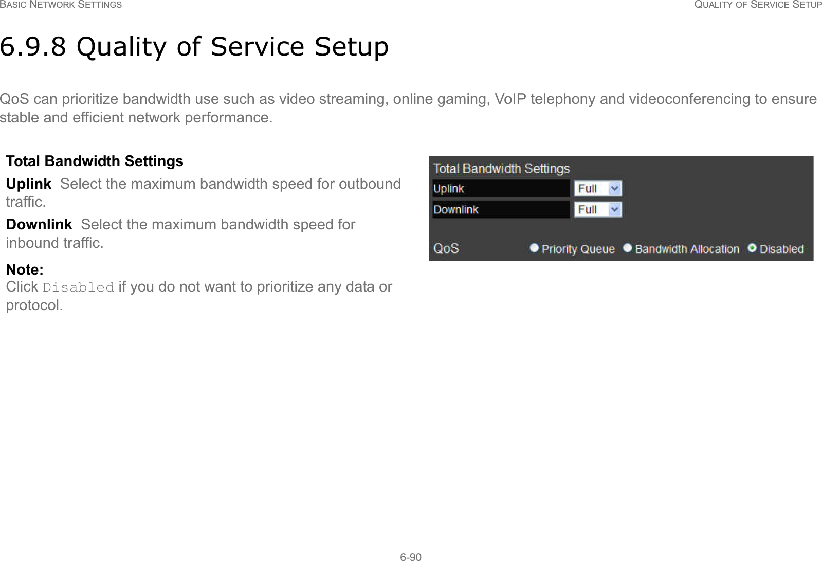 BASIC NETWORK SETTINGS QUALITY OF SERVICE SETUP6-906.9.8 Quality of Service SetupQoS can prioritize bandwidth use such as video streaming, online gaming, VoIP telephony and videoconferencing to ensure stable and efficient network performance.Total Bandwidth Settings Uplink  Select the maximum bandwidth speed for outbound traffic.Downlink  Select the maximum bandwidth speed for inbound traffic.Note:Click Disabled if you do not want to prioritize any data or protocol. 