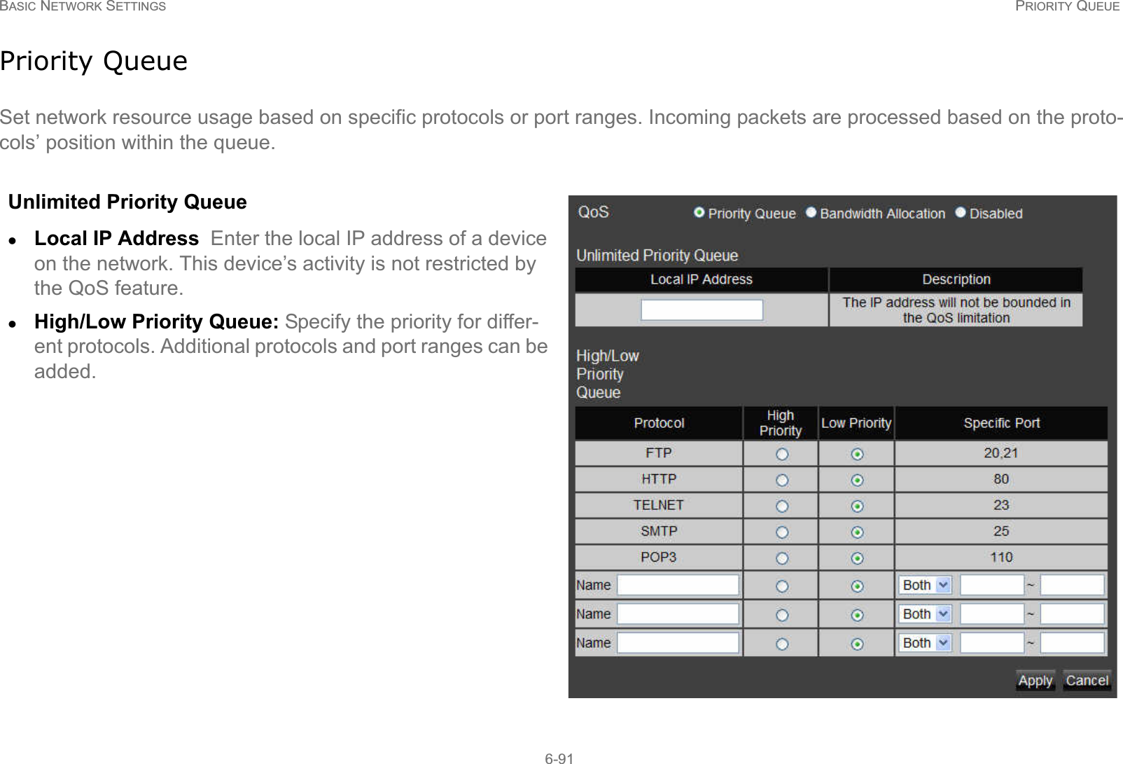 BASIC NETWORK SETTINGS PRIORITY QUEUE6-91Priority QueueSet network resource usage based on specific protocols or port ranges. Incoming packets are processed based on the proto-cols’ position within the queue.Unlimited Priority QueuezLocal IP Address  Enter the local IP address of a device on the network. This device’s activity is not restricted by the QoS feature.zHigh/Low Priority Queue: Specify the priority for differ-ent protocols. Additional protocols and port ranges can be added.