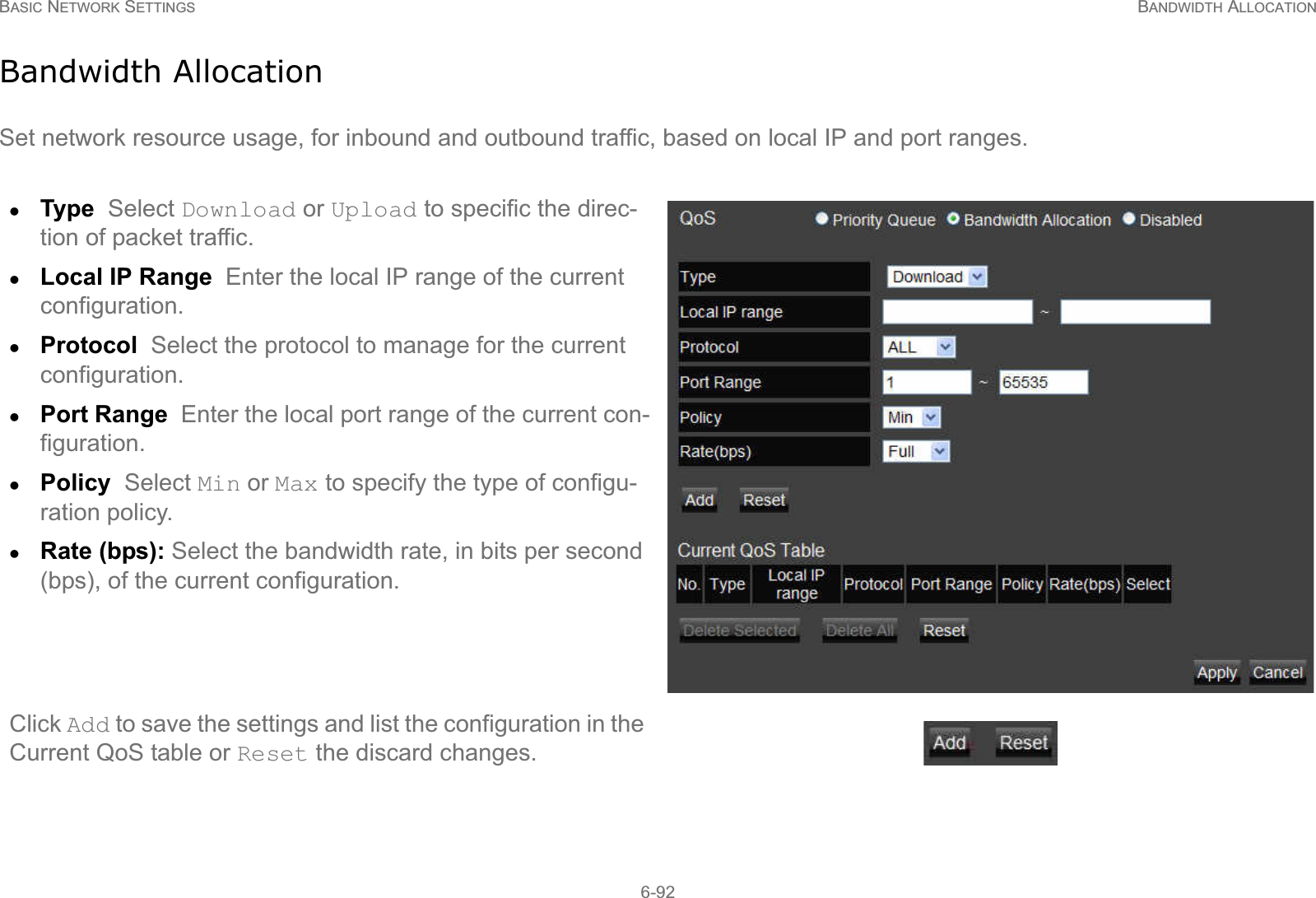 BASIC NETWORK SETTINGS BANDWIDTH ALLOCATION6-92Bandwidth AllocationSet network resource usage, for inbound and outbound traffic, based on local IP and port ranges.zType  Select Download or Upload to specific the direc-tion of packet traffic.zLocal IP Range  Enter the local IP range of the current configuration.zProtocol  Select the protocol to manage for the current configuration.zPort Range  Enter the local port range of the current con-figuration.zPolicy  Select Min or Max to specify the type of configu-ration policy.zRate (bps): Select the bandwidth rate, in bits per second (bps), of the current configuration.Click Add to save the settings and list the configuration in the Current QoS table or Reset the discard changes.