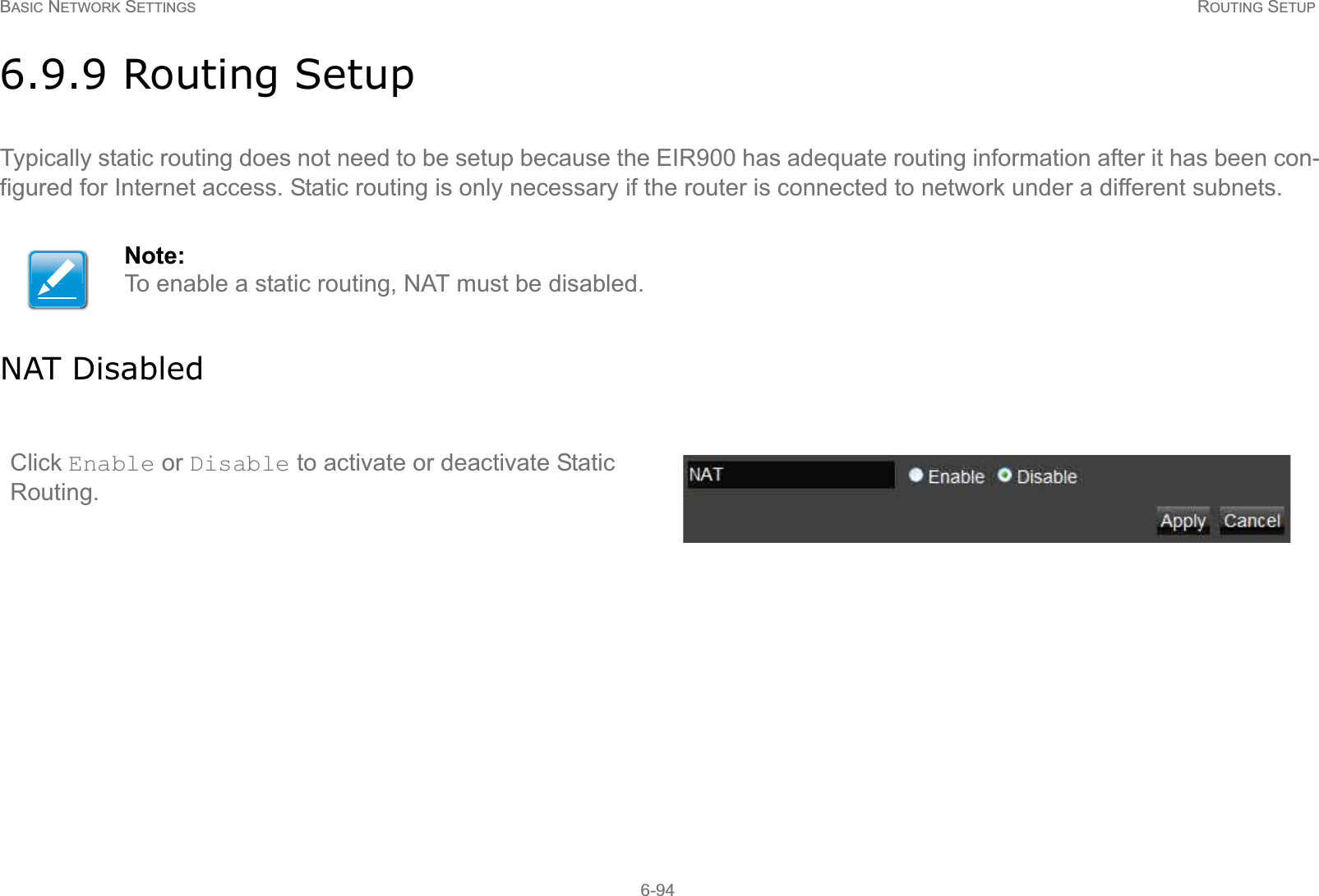 BASIC NETWORK SETTINGS ROUTING SETUP6-946.9.9 Routing SetupTypically static routing does not need to be setup because the EIR900 has adequate routing information after it has been con-figured for Internet access. Static routing is only necessary if the router is connected to network under a different subnets.NAT DisabledNote:To enable a static routing, NAT must be disabled.Click Enable or Disable to activate or deactivate Static Routing.