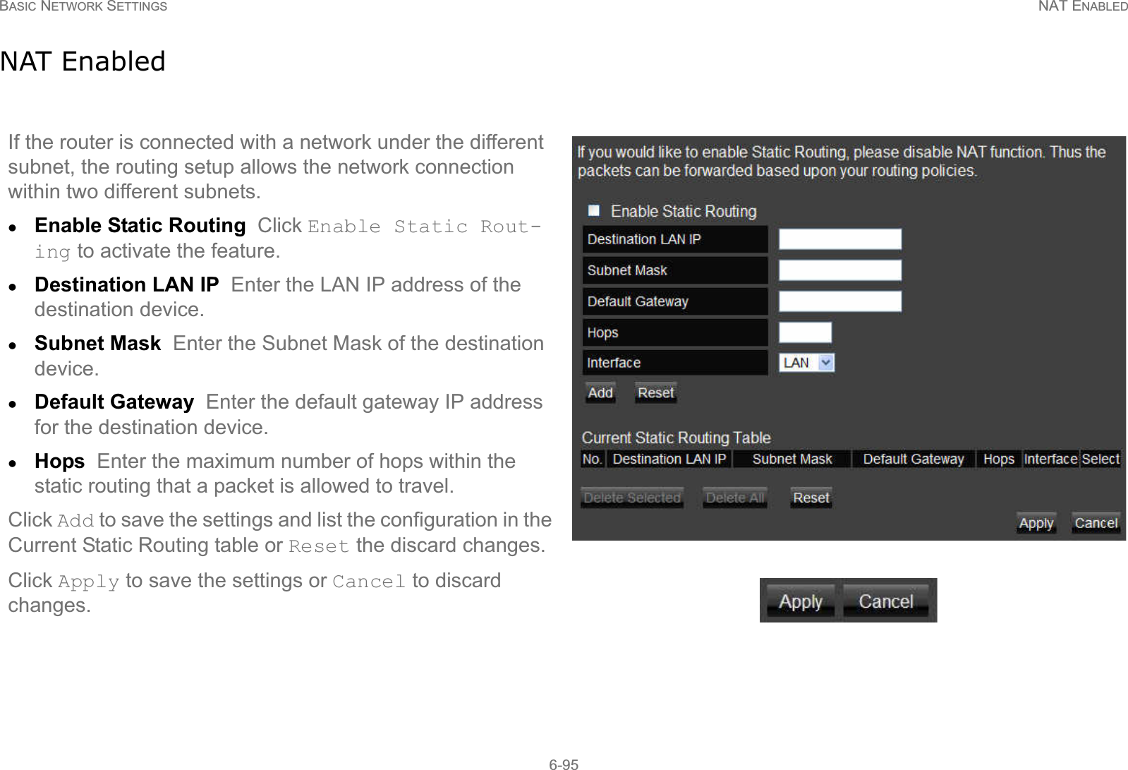 BASIC NETWORK SETTINGS NAT ENABLED6-95NAT EnabledIf the router is connected with a network under the different subnet, the routing setup allows the network connection within two different subnets.zEnable Static Routing  Click Enable Static Rout-ing to activate the feature.zDestination LAN IP  Enter the LAN IP address of the destination device.zSubnet Mask  Enter the Subnet Mask of the destination device.zDefault Gateway  Enter the default gateway IP address for the destination device.zHops  Enter the maximum number of hops within the static routing that a packet is allowed to travel.Click Add to save the settings and list the configuration in the Current Static Routing table or Reset the discard changes.Click Apply to save the settings or Cancel to discard changes.