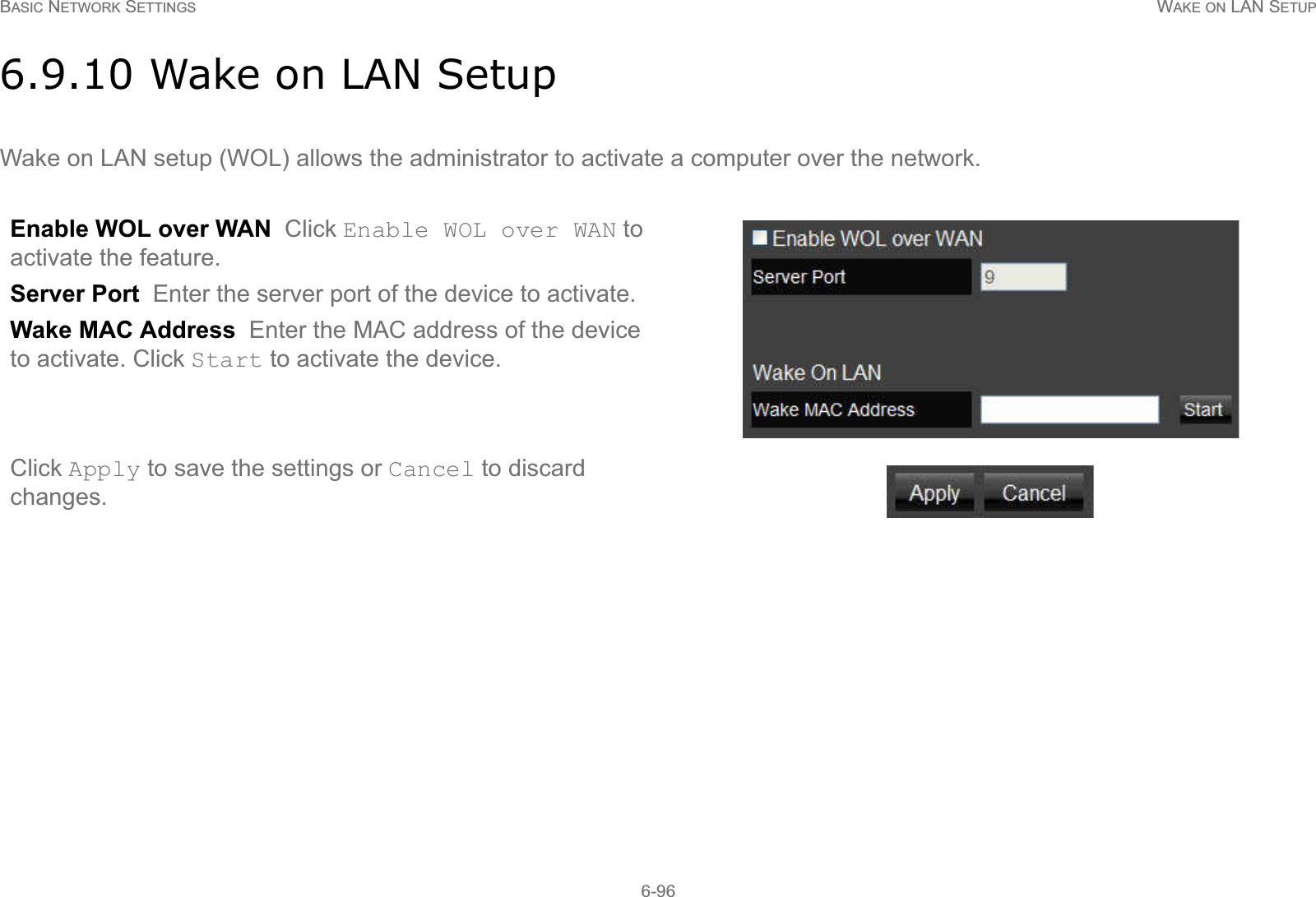 BASIC NETWORK SETTINGS WAKE ON LAN SETUP6-966.9.10 Wake on LAN SetupWake on LAN setup (WOL) allows the administrator to activate a computer over the network.Enable WOL over WAN  Click Enable WOL over WAN to activate the feature.Server Port  Enter the server port of the device to activate.Wake MAC Address  Enter the MAC address of the device to activate. Click Start to activate the device.Click Apply to save the settings or Cancel to discard changes.