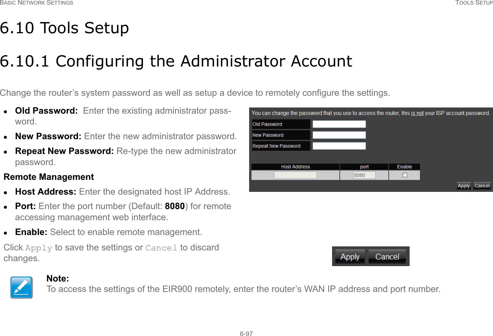 BASIC NETWORK SETTINGS TOOLS SETUP6-976.10 Tools Setup6.10.1 Configuring the Administrator AccountChange the router’s system password as well as setup a device to remotely configure the settings.zOld Password:  Enter the existing administrator pass-word.zNew Password: Enter the new administrator password.zRepeat New Password: Re-type the new administrator password.Remote ManagementzHost Address: Enter the designated host IP Address.zPort: Enter the port number (Default: 8080) for remote accessing management web interface. zEnable: Select to enable remote management.Click Apply to save the settings or Cancel to discard changes.Note:To access the settings of the EIR900 remotely, enter the router’s WAN IP address and port number.