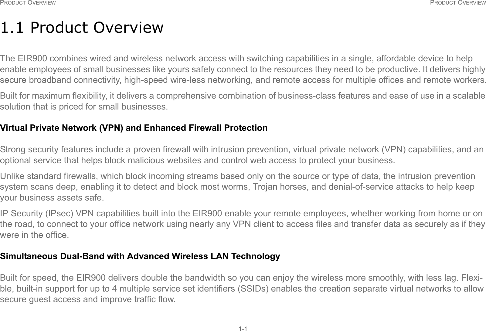 PRODUCT OVERVIEW PRODUCT OVERVIEW1-11.1 Product OverviewThe EIR900 combines wired and wireless network access with switching capabilities in a single, affordable device to help enable employees of small businesses like yours safely connect to the resources they need to be productive. It delivers highly secure broadband connectivity, high-speed wire-less networking, and remote access for multiple offices and remote workers.Built for maximum flexibility, it delivers a comprehensive combination of business-class features and ease of use in a scalable solution that is priced for small businesses.Virtual Private Network (VPN) and Enhanced Firewall ProtectionStrong security features include a proven firewall with intrusion prevention, virtual private network (VPN) capabilities, and an optional service that helps block malicious websites and control web access to protect your business.Unlike standard firewalls, which block incoming streams based only on the source or type of data, the intrusion prevention system scans deep, enabling it to detect and block most worms, Trojan horses, and denial-of-service attacks to help keep your business assets safe.IP Security (IPsec) VPN capabilities built into the EIR900 enable your remote employees, whether working from home or on the road, to connect to your office network using nearly any VPN client to access files and transfer data as securely as if they were in the office.Simultaneous Dual-Band with Advanced Wireless LAN TechnologyBuilt for speed, the EIR900 delivers double the bandwidth so you can enjoy the wireless more smoothly, with less lag. Flexi-ble, built-in support for up to 4 multiple service set identifiers (SSIDs) enables the creation separate virtual networks to allow secure guest access and improve traffic flow.