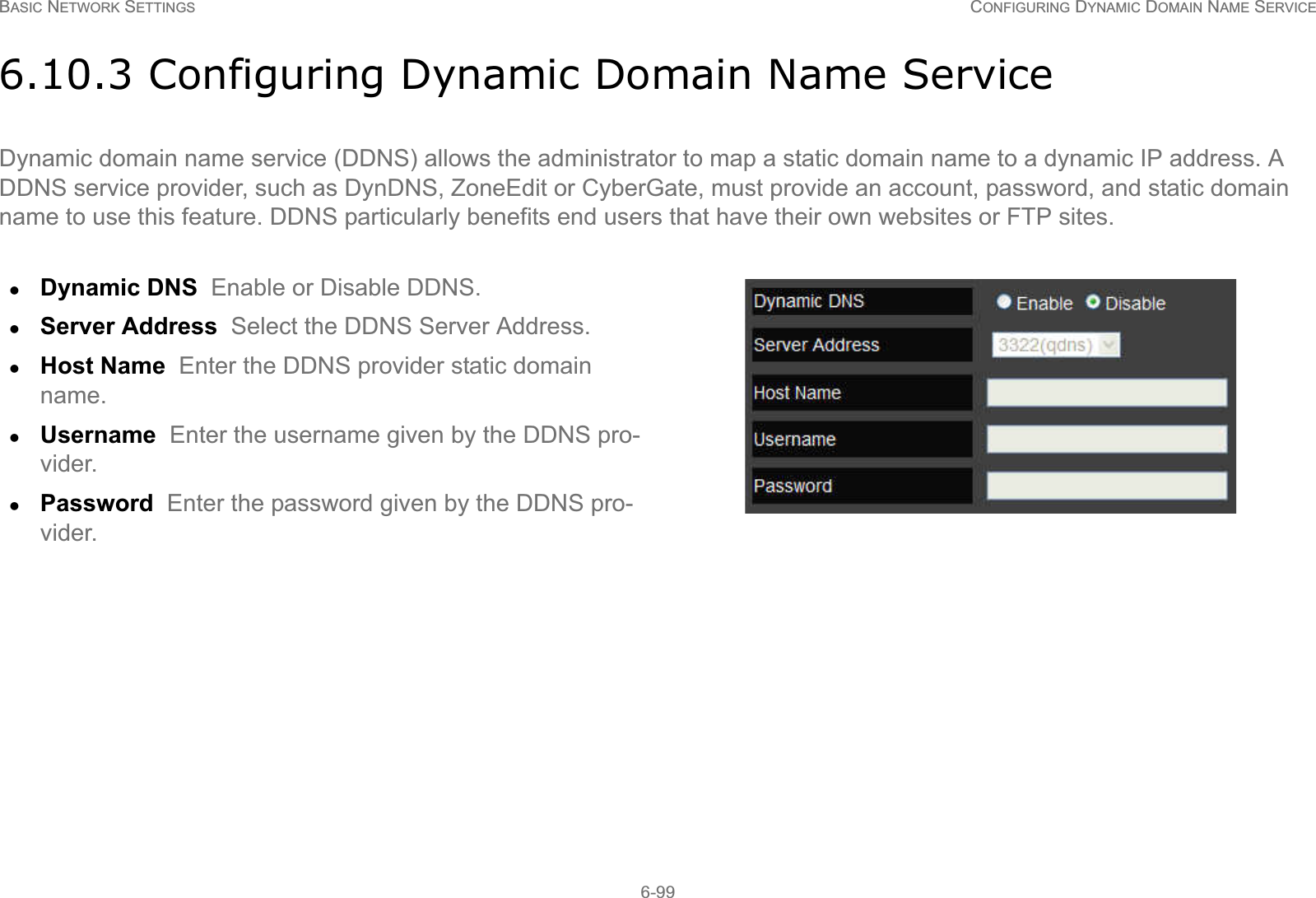 BASIC NETWORK SETTINGS CONFIGURING DYNAMIC DOMAIN NAME SERVICE6-996.10.3 Configuring Dynamic Domain Name ServiceDynamic domain name service (DDNS) allows the administrator to map a static domain name to a dynamic IP address. A  DDNS service provider, such as DynDNS, ZoneEdit or CyberGate, must provide an account, password, and static domain name to use this feature. DDNS particularly benefits end users that have their own websites or FTP sites.zDynamic DNS  Enable or Disable DDNS.zServer Address  Select the DDNS Server Address.zHost Name  Enter the DDNS provider static domain name.zUsername  Enter the username given by the DDNS pro-vider.zPassword  Enter the password given by the DDNS pro-vider.