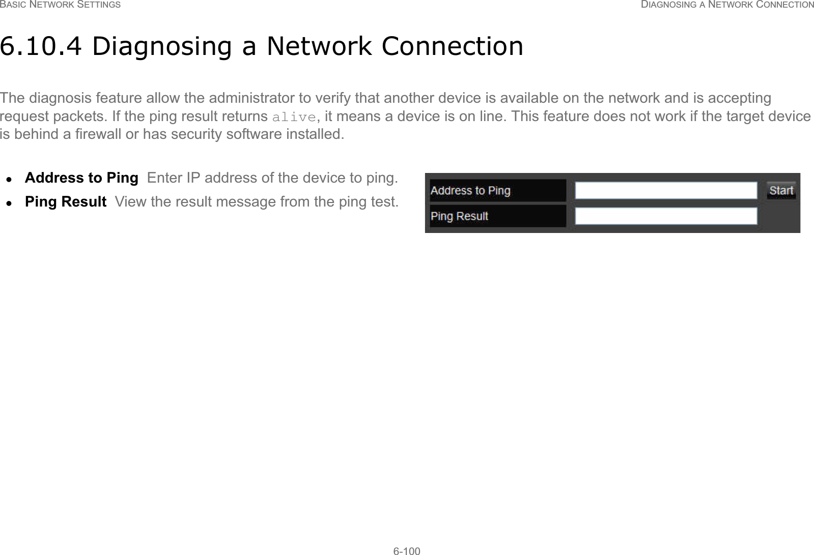 BASIC NETWORK SETTINGS DIAGNOSING A NETWORK CONNECTION6-1006.10.4 Diagnosing a Network ConnectionThe diagnosis feature allow the administrator to verify that another device is available on the network and is accepting request packets. If the ping result returns alive, it means a device is on line. This feature does not work if the target device is behind a firewall or has security software installed.zAddress to Ping  Enter IP address of the device to ping.zPing Result  View the result message from the ping test.