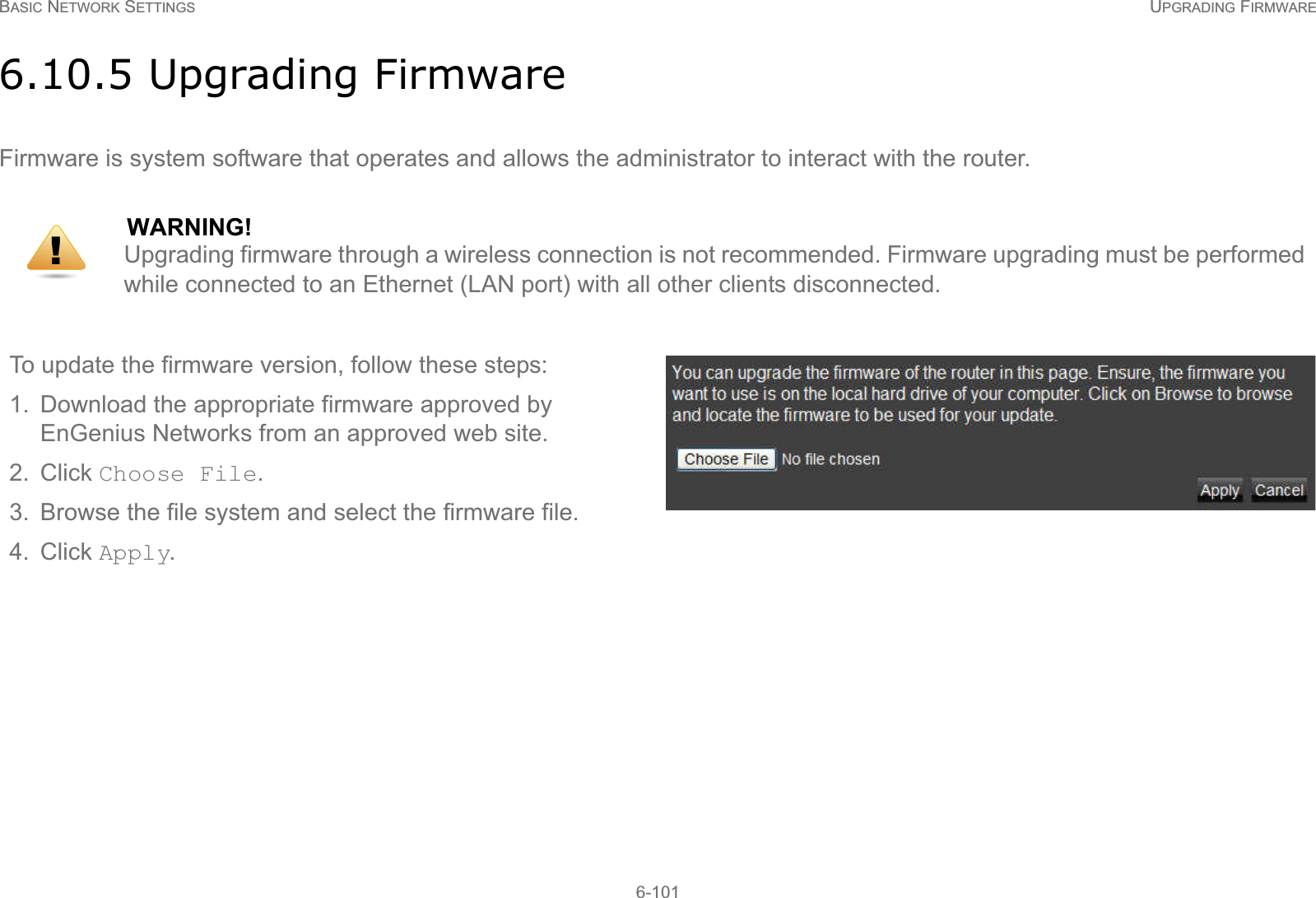 BASIC NETWORK SETTINGS UPGRADING FIRMWARE6-1016.10.5 Upgrading FirmwareFirmware is system software that operates and allows the administrator to interact with the router.WARNING!Upgrading firmware through a wireless connection is not recommended. Firmware upgrading must be performed while connected to an Ethernet (LAN port) with all other clients disconnected.To update the firmware version, follow these steps:1. Download the appropriate firmware approved by EnGenius Networks from an approved web site.2. Click Choose File.3. Browse the file system and select the firmware file.4. Click Apply.!